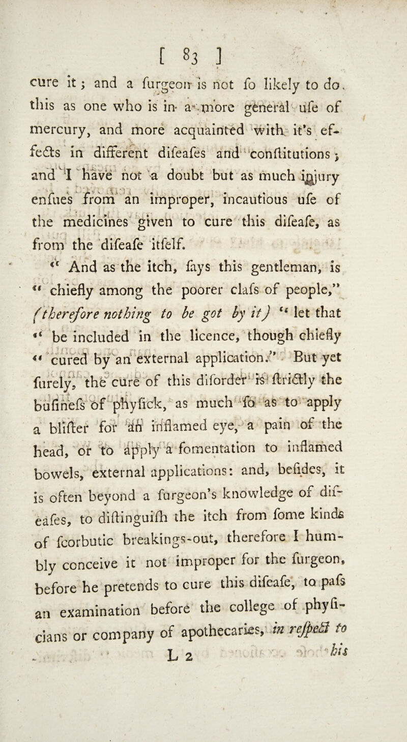 » r cure it; and a furgeoir is not fo likely to do, this as one who is in- a-.more general ufe of mercury, and more acquainted with it’s ef¬ fects in different difeafes and conftitutions ♦, • Vi. and I I ' not a doubt but as much i ■ UO ( injury enfues frond an improper, incautious ufe of * the medicines given to cure this difeafe, as from the difeafe itfelf. J V v <c And as the itch, fays this gentleman, is “ chiefly among the poorer clafs of people,” (therefore nothing to be got by it) “ let that “ be included in the licence, though chiefly <« cured by an external application.” But yet furely, the cure of this diforder' is ftridtly the bufihefs of phyfick, as much fo as to apply a blifler for dh inflamed eye, a pain of the head, or to apply a fomentation to inflamed bowels, external applications; and, befides, it is often beyond a furgeon’s knowledge of dif¬ eafes, to diftinguifh the itch from feme kinds of fcorbutic breakings-out, therefore I hum¬ bly conceive it not improper for the fuigeon, before he pretends to cure this difeafe, tQipafs an examination before the college of phyfi- cians or company of apothecaries, in rejpnSt to L 2 -I- ‘his
