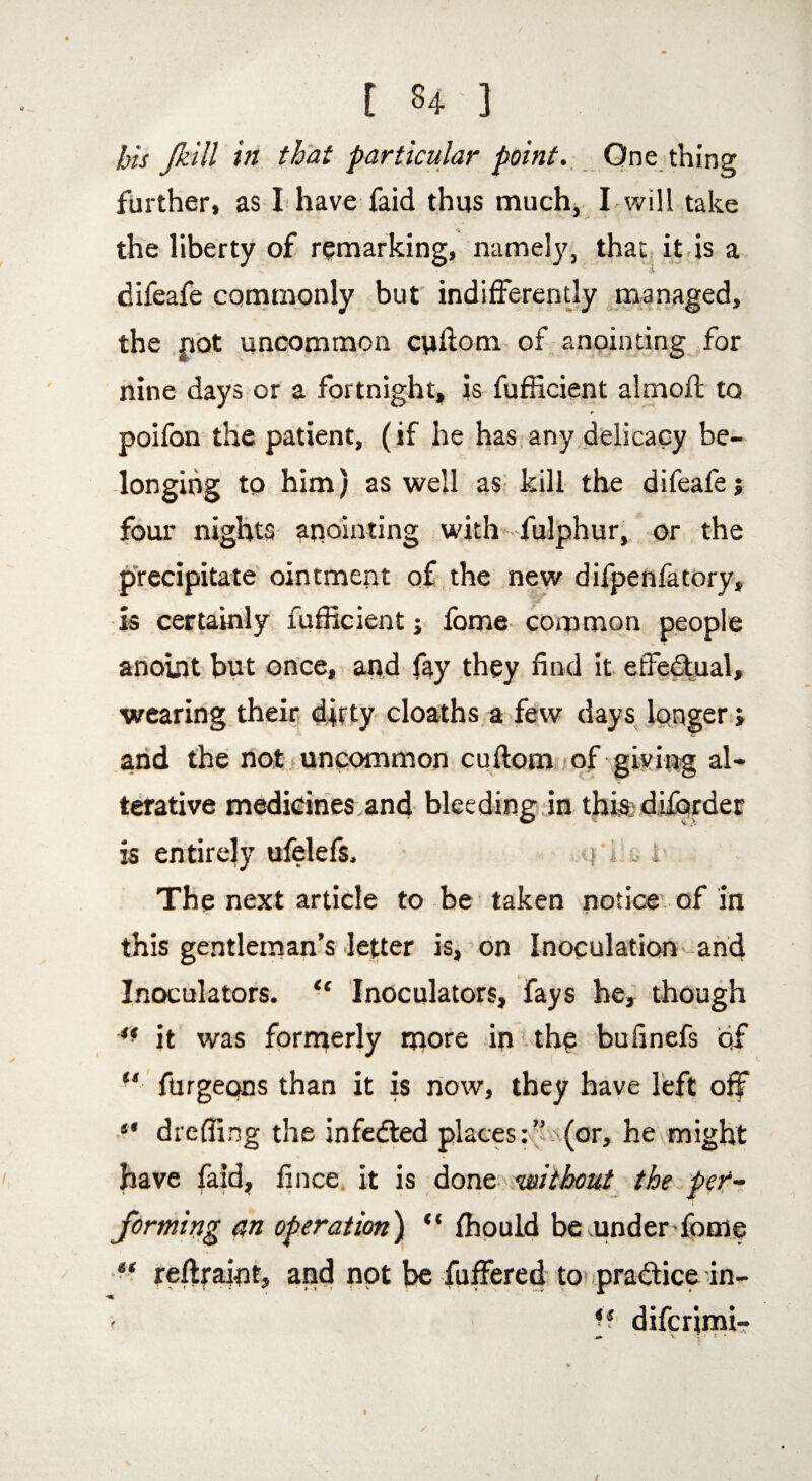 bis J.hill in that particular point. One thing further, as I have faid thus much. I will take the liberty of remarking, namely, that it is a difeafe commonly but indifferently managed, the pot uncommon cuftom of anointing for nine days or a fortnight, is fufficient almofl to poifon the patient, ( if he has any delicacy be¬ longing to him) as well as kill the difeafe j four nights anointing with fulphur, or the precipitate ointment of the new difpenfatory, is certainly fufficient; fome common people anoint but once, and fay they find it effectual, wearing their dirty cloaths a few days longer; and the not uncommon cuflom of giving al¬ terative medicines and bleeding in this diforder is entirely ufelefs. %\ i‘e i The next article to be taken notice of in this gentleman’s letter is, on Inoculation and Inoculators. “ Inoculators, fays he, though it was formerly more in the bufinefs of “ furgeqns than it is now, they have left off ** dreffing the infedted places:”(or, he might have faid, fince it is done ‘without the per¬ forming an operation) “ fhould be .under fome reftraint, and not be fuffered to pradice in- ' *s difcrimi-