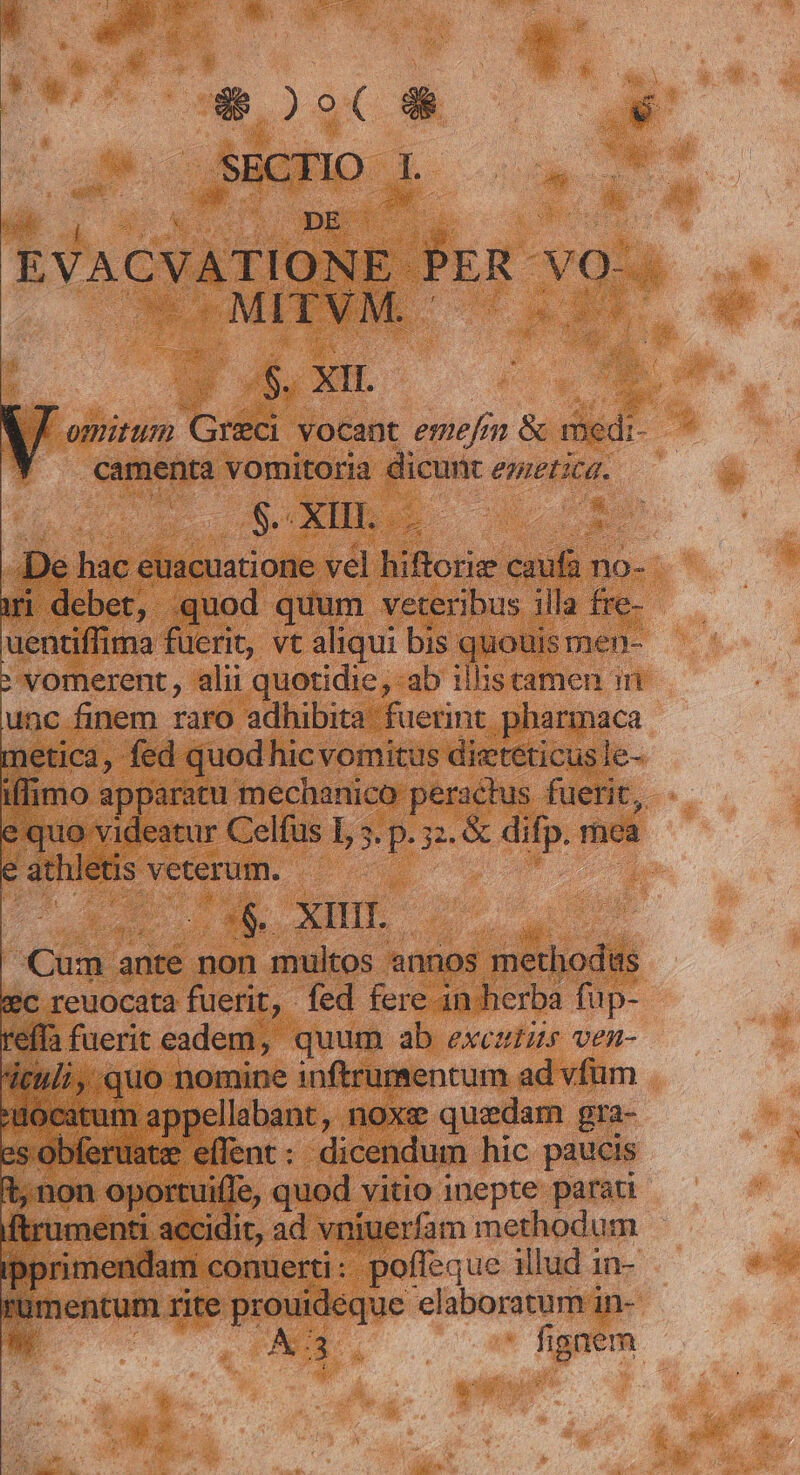 ad PEST s | SECTIO 1 e ad EVACVATIONE PER- vox .MITVM. 7. n /$. XII. Comitum Greci vocant emefr mn &amp; riédi- camenta vomitoria dicunt enietica. vns $. XIII E I ali | De hac euacuatione vel BiBote udis no- ri debet, quod quum veteribus illa fre- uentiffima fuerit, vt aliqui bis quouis men- vomerent, alii quotidie, ab iliscamen ini unc finem raro adhibita fuerint. pharmaca netica, fed quod hic vomitus dietéticus le- iflimo apparatu mechanico: peractus fuerit, quo videatur Celfus L s. p. 2. &amp; e rhea ? athletis veterum. Ln | | :&amp;.. XHHIT. Cum ante non multos annos methodiis *c reuocata fuerit, fed fere in herba fup- reffa fuerit eadem, quum ab exczzr ven- itili quo nomine inftrumentum ad vfum ocatum appellabant , noxe quedam gra- s obferuatze. effent: dicendum hic paucis t non oportuiffe, quod vitio inepte parati ftrumenti accidit, ad vniuerfam methodum ipprimendam conuerti: poffeque illud 1n- t mentum rite prouideque elaboraturiri in-  A3. fi gem