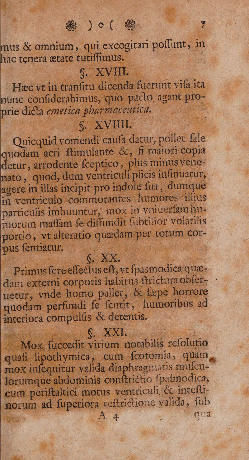 aloe c oan mus &amp; omnium, qui excogitari poffunt, 1n ac tenera etate tutiffimus. | oo SEMBLE Hec vt in tranfitu dicenda fuerunt vifa ita unc confiderabimus, quo pacto, agant pro- rie dicta emetica pharmaceitica. NOT | 2. Iteattca. Quicquid vomendi caufa datur, pollet fale quodam acri ftimulante &amp;, fi maiori copia detur, artodente fceptico, plus minus véne- nato, quod, dum ventriculi plicis infinustur, agere in illas incipit pro indole fua, dumque in ventriculo commorantes humore : almus particulis imbuuntur, mox in vpniuerfam hu- morum malam fe diffundit fübtiiror volatilis - porco, vt alteratio quidam per totum cor- po DENEN uoc cuo a | Primusfereeffectus eft, vt fpasmodica que- dam externi corporis habitus ftrictura obfer- uetur, vnde homo pallet, &amp; fxpe horrore quodam perfundi fe fenut, - humoribus ad interiora compulfis &amp; detentus. dissi io, CUM $8. AU E 3 - Mox. fuccedit virium notabilis refolutio - quafi Dos ADNIT cum. fcotomii, quam, mox infequitur valida diaphragmatis mufcu- lorumque abdominis conftriétio fpaímodica, cum periftaltici motus ventriculi &amp; intefü- norum ad fuperiora reftricliozc valida, fub Mt s Pd