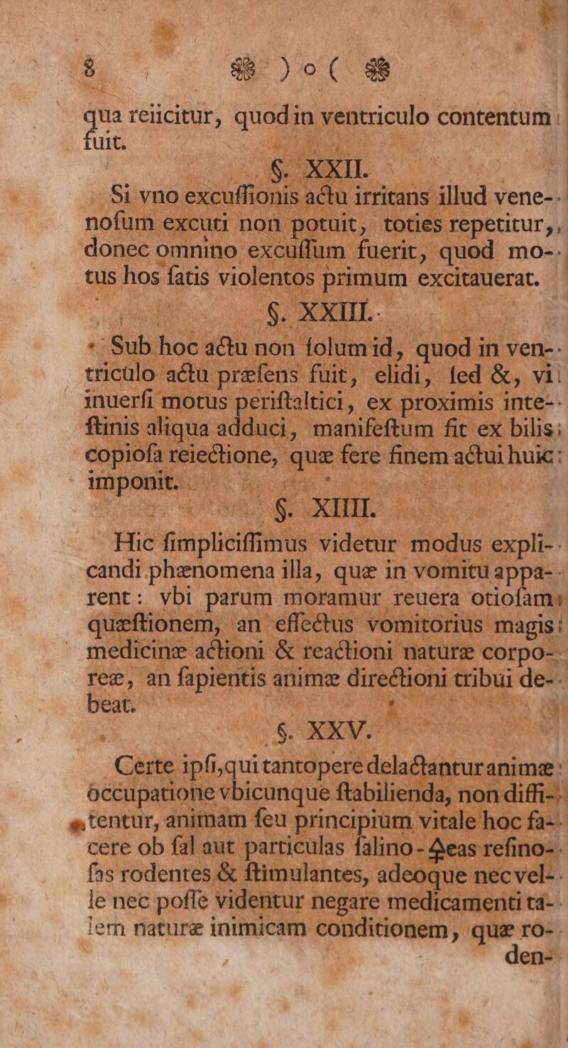 * 2^ A P irae  q reiicitur, quem in venticulo contentum : uit. j 2 c 12 ^ n. dt : EMEN ieu i L 1 med nofum « excuti noi P tuit, toties repetitur, donec omnino excuffum fuerit, quod mo-. tus hos fatis € primum excitauerat. . :Sub. hoc. afa non folumid, quod i in ven-- tricülo actu prefens fuit, elidi,. fed &amp;, vii inuerfi 1 otus periftaltici , , €x proximis jnte-- inis aliqua adduci, manifeftum fit ex bilis; copiofa reieclione, Lo fere finem Dem huic: ipm AU M AC Hn iur us ad  Jpn vis ptis videtur modus expli- candi phenomena illa, que in vomitu appa- rent: vbi parum moramur reuera otiofam quzftionem, an effe&amp;tus vomi orius magis: medicine actioni &amp; reactioni nature corpo- - Tec, an fapiens : anime directioni d de-. beat. 9 m Hos ur n ^ R2 k M E : gs XXV. : E * Certe ipfi, qui cible iis je Ut T Tk zm iif occupatione vbicunque ftabilien s, tentur, animam feu | dae vitale cere ob fal aut particulas falino- Aeas fas rodentes &amp; ftimulantes, adeoque : le nec pofle videntur negare medicamenti ta- iem nature inimicam conditionem, que ro-.