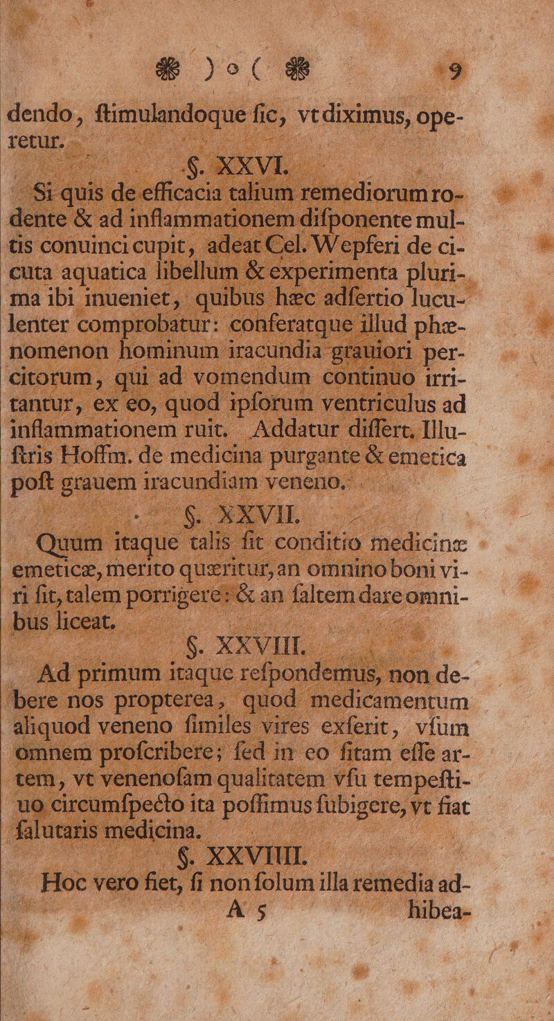 $009 — dendo, yeran n v vtdiximus, ópe- retur E quis de eic Vaid noniédioruin IO- ditio &amp; ad inflammationem difponente mul- tis conuinci cupit, adeat Cel. Wepferi de ci- cuta aquatica libellum &amp; experimenta pluri- ma ibi inueniet, quibus hzc adfertio lucu- lenter comprobatur: conferatque. illud e nomenon hominum iracundia grauio: citorum, qui .ad vomendum conti e | tantur, ex eo, quod ipforum ventriculus ad inflammationem ruit. Addatur differt, Illu- ftris Hoff. de medicina purgante &amp; emetica poft poem iracundiam veneno. . Log ANIE S Quum itaque talis. fit conditio Ad inc emeticz, merito qusritur,: an omnino boni vi- ri fit, talem porrigere: &amp; an faltem died omni- bus liceat. s. XXVIII. AU primum itaque refpondemus, non de- bere nos propterea ,- quod medicamentum aliquod veneno fimiles vires exfert, vfum omnem profcribere; fed in eo fitam effe ar- tem, vt venenofam qualitatem vfu tempefti- uo circumfpecto ita poffimus fubigere,: vt fiat falutaris medicina. de $. XXVHIL , HOP vero fiet, fi nonfolum illa remedia ad- A 5 hibea-