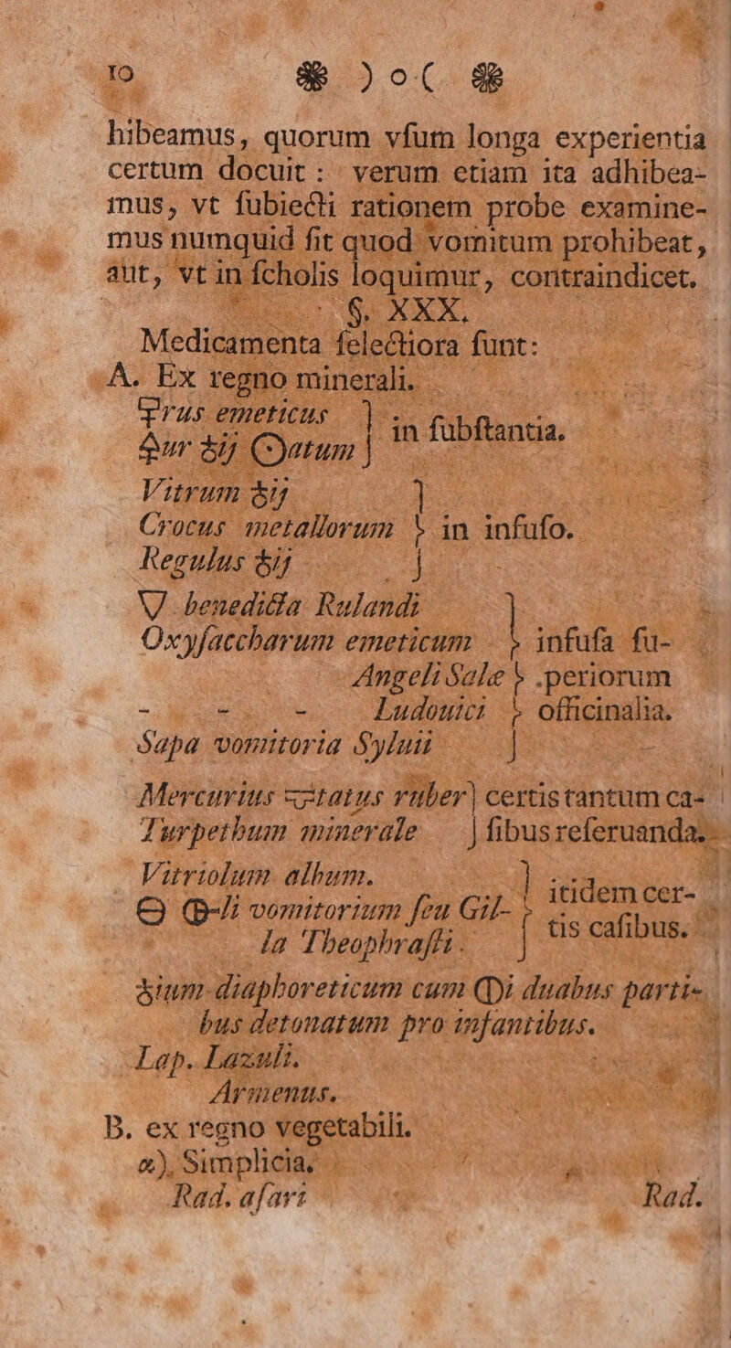 hibeamus, quorum vfum longa experientia certum docuit: verum etiam ita adhibea- mus, vt fubiecti rationem probe examine- mus numquid fit quod. vomitum prohibeat, aut, vt in Vfcholis loqui, coritraindicet. : XXX, Mid felectiora funt: A. Ex regno minerali. —— Trus emeticus I5 in fubftantia 2ur 5 Cyatum ] | ud Vitrum &amp;j | Crocus metallorum * in infufo. Regulus ój Jie V benedicia Rulandi Oxyfaccharum emeticum | infufa fu- | Angeli Sale $ .periorum -ovts o Ludeuei » offcinalia. ógpa vonutoria Sylui j : id Mercurius «tatus rüber) certis tantum ca- Turpetbum minerale — | fibus referuanda..- 1 10 Z 7. Vitrilum. aibu itidem cer- Q Q-i vemitorium feu Gif- (- Ja Theop oi 7 f tis cafibus. &amp;ium-diaphoreticum cum Qyi duabus parti- bus detonatum pro mfantibus. 1 Lap. Lazuli. | ÁArmienus. B. ex regno vegetabili. a) Simplicia |. T À b Rad. afavt | Rad. !