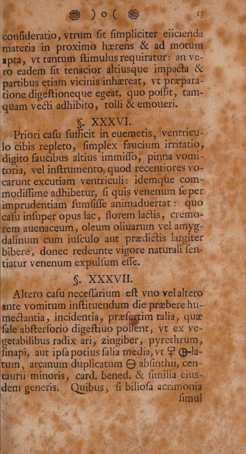 P apta, vt tantum ftimulus requiratur: an ve- partibus etiam vicinis inhereat, vt prepara- tione digeftioneque egeat, quo pofbt, tam- quam vecti adhibito, tolli &amp; emouer. C C p ONE oum n hg Priori cafu fufficit in euemetis, 'ventricu- toria, vel inftrumento; quod recentiores vo- carunt excutiam ventriculi: idemque com- modiffime adhibetur, fi quis venenum fe per imprudentiam fumfile animaduertat : quo cafu infuper opus lac, florem lactis, cremo- rem auenaceum, oleum oliuarum vel amyg- dalinum cum iufculo aut predictis largiter bibere, donec redeunte vigore naturali fen- tiatur venenum expulfum effe. a : 8. XXXVII. - Altero cafu neceflarium eft vno velaltero ante vomitum inflituendum die prebere hu- mectantia , incidentia; preiqgim talia, quie fale abfterforio digeftiuo pollent, vt ex ve- tum, arcanum duplicatum €) abfinthis cen-