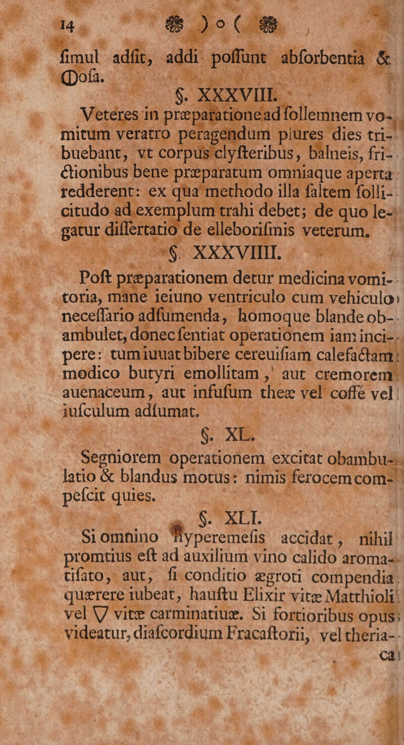 mirum veratro peragenc um plüres dies tri- buebant, vt corpi clyfteribus, b Ineis, fri-: | cionibus bene przparati omniaque aperta. h ere d ex x quat ni SEN illa faltem folli- | id. exemplum trahi debet; de quo le- ... gatur di! ttd ) de elleborifiis hw * SEA ues teg XXXVII. | ; -— Poft prepa jarationem. detur idit vomi- | toria, mane jeiuno ventriculo cum vehiculo» i: neceffario adfümenda, j .homoque blande ob-. — .. ambulet, donec fentiat operationem iam inci-.. pere: tumiuuat bibere cereuifiam calefactam | modico butyri emollitam ,' aut cremorem - auenaceum, aut infufum ther vel coffé vel  jufculum adiumat; EU *  Segnioretm o operationem excitat — latio &amp; blandus motus: up bcd  peg Quis X $. XLI. AM Si ompino LARA cn Is accidat, nihil  promtius. ; eft ad auxilium vino calido aroma--  . üfato, aut, fi conditio egroti compendia. rg quizrere iubeat, hauftu Elixir vitze Mario vel V vit:e carminatiux. Si fortioribus or : k deatur, nus quin iuge rtom, vel theria-- TW FUMUS  Cal E mi  » Y LO M. zi -