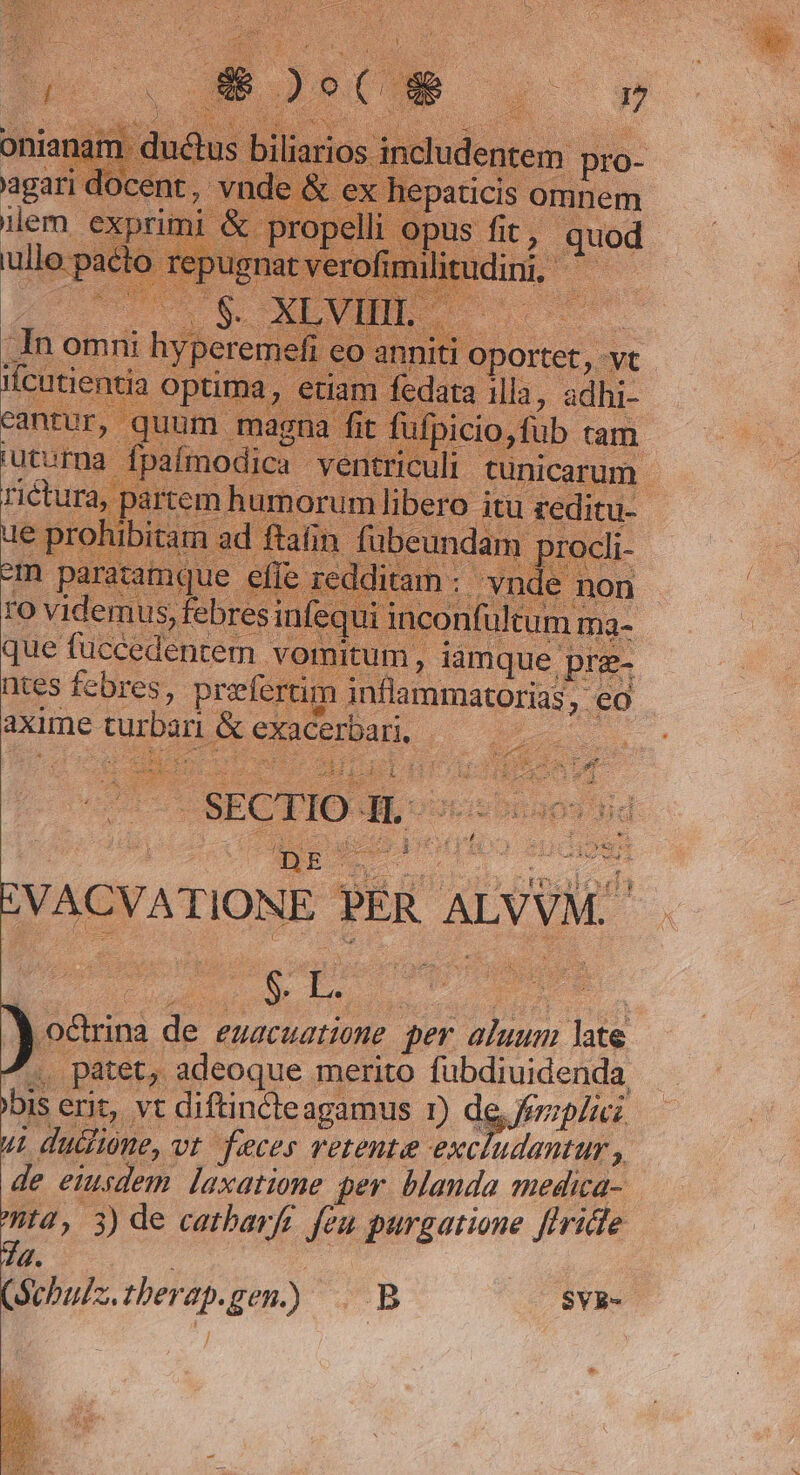 9 vid. ,h bresi ntes febres, preferti axime EV. &amp; exacerbari, | m, iamque. pr 5 oui SECTIO GL : x. vico aud IVACVAT TIONE PER ALVVM: Ere aeri : )sm d euacuatione per aluum. 4 , patet, adeoque merito Hinuuste a bis erit, vt diftincteagamus Dd j^ Jeripliei. ui dudlióne, vt feces vetente excludantur , de eiusdem. laxatione per. blanda medica- ta, 3) de cathbarfi feu purgatione flride 7a. Schulz. ther T gen) B 2 $VR-