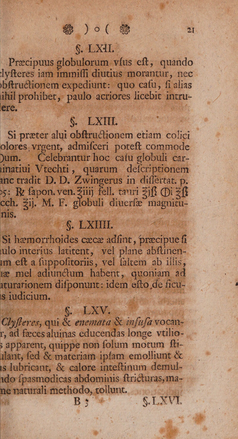 E $.LXiL. Precipuus globulorum. víus eft, quando lyfteres iam 1mmi(fi diutius morantur, nec bftructionem expediunt: quo cafu, fi alias t prohibet, paulo actiores licebit intru- ere. | | bk- e LXHL- á Si preter alui obftructionem etiam colici olores. .Vrgent, admifceri poteft commode jum. Celebrantur hoc cafu globuli car- inatiui Vtechti , quarum defcrptionem inc tradit D. D. Zwingerus in differtat. p. d e Td fell. emri ift (Di 2f cch. dii F. gl obuli diucrfie magni nis. pen! kd, LXIIII. Ma si d cautiades cec adfint, precipue r ulo interius latitent, vel plane abfünen- m eft a fuppofitoriis, vel faltem ab illis, e mel adiunctum habent, quoniam ad iturarionem difponunt: idem efto de ficu- iudicium. opa pe vu a. JN. : | Jyfleres, qui &amp; enemata. &amp; infüfa v vocan- r, ad fieces aluinas educendas longe vtilio- . : apparent, quippe non folum motum fh- ilant; fed &amp; materiam ipfam emolliunt &amp; is lubricant, &amp; calore inteftinum demul- ido Ípssmodicas abdominis ftricturas, ma- ne maturali methodo, tollunt. lap B B$'4 $. LXVL »