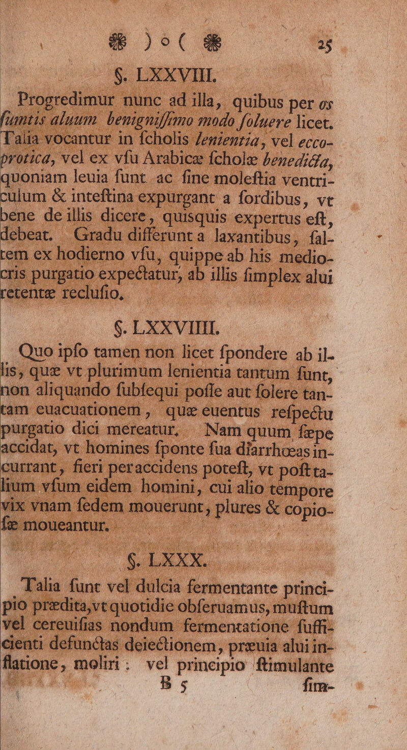 | $. LXXVIII. . Progredimur nunc ad illa, quibus per os fiantis aluum. benigniffemo smodo foluere licet. Talia vocantur in fcholis Zeszenzía, vel ecco- protica, vel ex vfu Arabice fcholz £znegica, quoniam leuia funt ac fine moleftia ventri- og &amp; inteftina expurgant a fordibus, vc ene deillis dicere, quisquis expertus eft, debeat. Gradu differunta laxantibus, fal- . m ex hodierno vfu, quippe ab his medio- ris purgatio expectatur, ab illis fimplex alui quse. 0 4. $. LXXVIIII. .. Quo ipfo tamen non licet fpondere ab il. Br queo fepe lenientia tantum. funt, non aliquando fubfequi pofle aut fol soc tam euacuationem » quz euentus re tu purgatio dici mereatur, Nam quum fepe currant, fieri peraccidens poteft, vt poftta- ium vfum eidem homini, cui alio tempore vix vnam fedem mouerunt, plures &amp; co pio- fi: moueantur. Ho | RE hd id AN . ! Talia funt vel dulcia fermentante princi- pio przdita,vt quotidie obferuamus, muftum vel cereuifias nondum fermentatione fuffi- cienti defunclas deiectionem, przuia alui in- flatione , moliri . vel prineipio ftimulante ít MES B. a