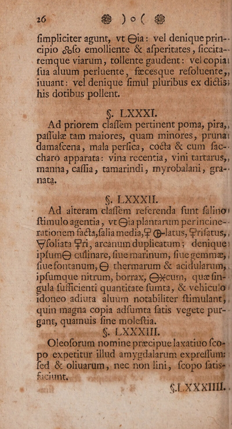 a6 4&amp;&amp; )o( d$ fimpliciter agunt, vt Gia: vel denique prin-- cipio &amp;ofo emolliente &amp; afperitates , ficcita-- temque viarum, tollente gaudent: velcopiai fua aluum perluente, fecesque refoluente;, iuuant: vel denique fimul pluribus ex dictis; his dotibus pollent. : | | $. LXXXI. Ad priorem claffem pertinent poma, pira,, paffulee tam maiores, quam minores, prunai damafcena, mala perfica, cocta &amp; cum fac-- charó apparata: vina recentia, vini tartarus,, manna, caffia, tamarindi, myrobalani, gra-. nata. $.LXXXH. . | Ad alteram claffem referenda funt falino! ftimuloagentia, vt ia plantarum perincine-- rationem facta,falia media, (p-latus, rifatus; , Vifoliata Pri; arcanum duplicatum; denique: 1pfumC culinare, fiue marinum, fiue gemma; ; fiuefontanum, Q. thermarum &amp; acidularum;, ipfumque nitrum, borrax, Ccurm, qua fine - gula fufficienti quantitate fumta, &amp; vehicuig idoneo adiura aluum notabiliter ftimulant; , quin magna copia adfumta fatis vegete pur- gant, quarnuis fine moleftia. Wr $. LXXXIII. Oleoforum nomine precipue laxatiuo fco» po expetitur illud amygdalarum expreffum: : fed. &amp; oliuarum,. nec non lini, fcopo ve i faciunt, | 3 S LXXXIHL. '