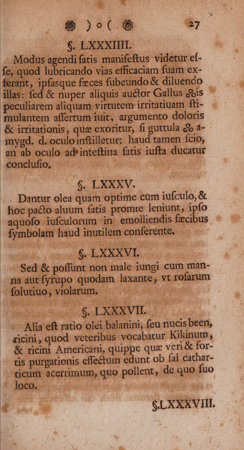 » Kx &amp; )o($ 27 .$. LXXXIIII. Modus agendi fatis manifeftus videtur ef- fe, quod lubricando vias efficaciam fuam ex- ferant, ipfasque feces fubeundo &amp; diluendo illas: fed &amp; nuper aliquis. auctor Gallus ds peculiarem aliquam virtutem irritatiuam fti- mulantem affertum iuit, argumento doloris &amp; irritationis, qus exoritur, fi guttula do a- - $. LXXXV. . Dantur olea quam optime cum iufculo, &amp; hoc pacto aluum fatis promte leniunt, ipfo aquofo iufculorum in emolliendis fzcibus fymbolam haud inutilem conferente. Sed &amp; poffunt non male iungi cum man- pna autífyrupo quodam laxante, vt rofarum in) $.LXXXVIL. -— Alia eft ratio olei balanini, feu nucis been, zicini, quod. veteribus vocabatur Kikinum, &amp; ricini Americani, quippe qua veri &amp; for- tis purgationis effectum edunt ob fa] cathar- - ticum acerrimum, quo pollent, de quo fuo - loco. uw b onu |