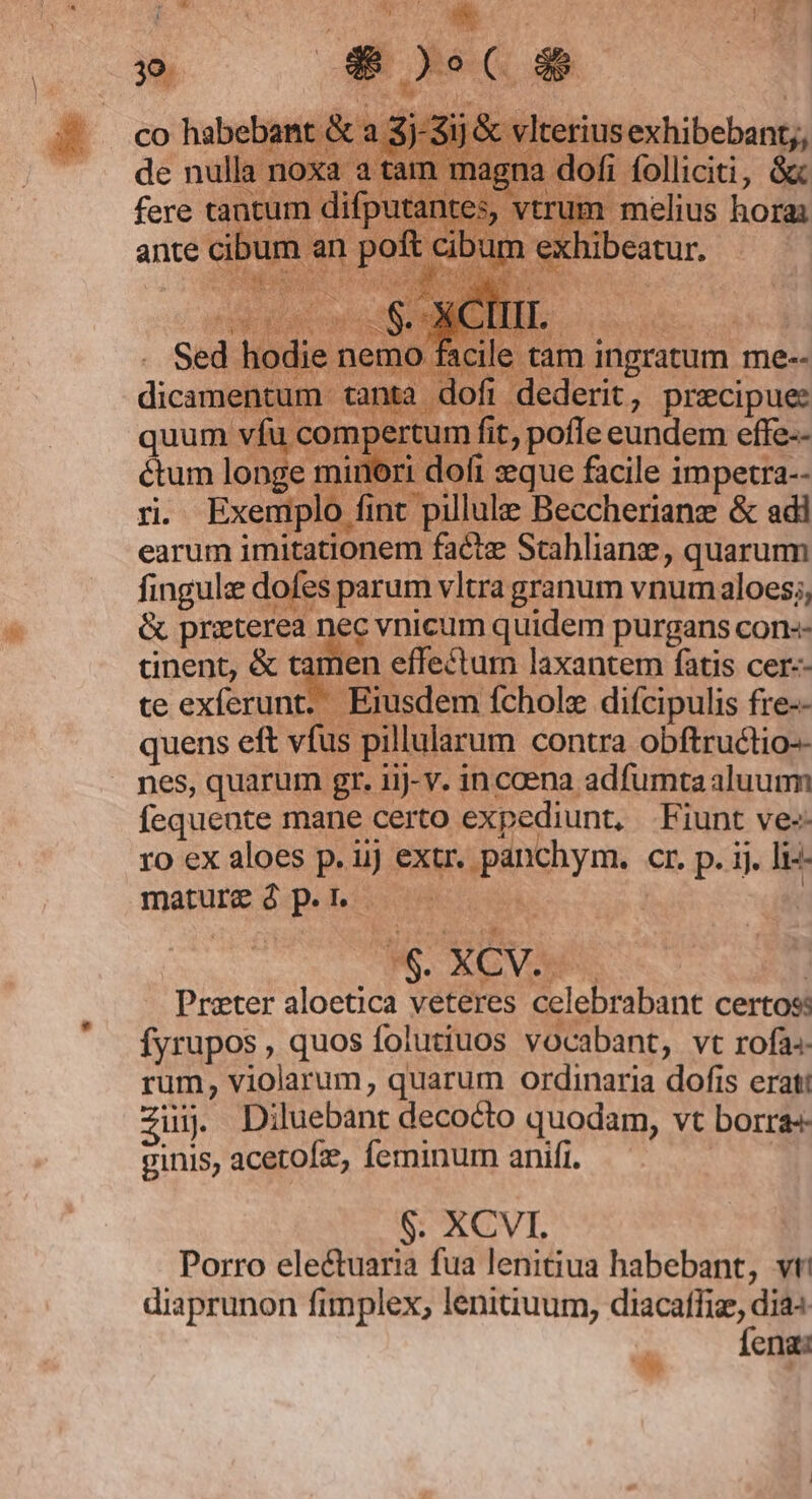 » 4$ terius exhibebant;, fi folliciti, $ 'um melius hora exhibeatur. cile tam ingratum me-- lofi dederit, precipue: fingule dofes parum vltra granum vnum aloes;, &amp; priterea nec vnicum quidem purgans con-- anent, &amp; tamen effectum laxantem fatis cer-- te exferunt. Eiusdem fchole difcipulis fre-- quens eft vfus pillularum contra obftructio-- nes, quarum gr. iij-v. in coena. adfumta aluum fequente mane certo expediunt. Fiunt ve-« ro ex aloes p. ij extr. panchym. cr. p. ij. li-- mature à-p. lii 191 8 | | Prater aloetica veteres celebrabant certoss fyrupos, quos foiutiuos vocabant, vt rofa. rum, violarum, quarum ordinaria dofis eratt zii. Diluebant decocto quodam, vt borra ginis, acetofze, feminum anifr. | $. XCVI. Porro ele&amp;tuaria fua lenitiua habebant, vtt diaprunon fimplex, lenitiuum, diacafliz, dias a Íenas