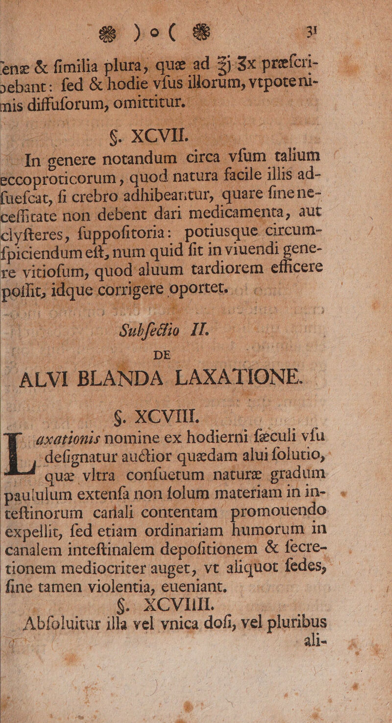 fum talium acile illis ad- fuefcat, fi crebro ad cefficate non d mnt dari medicamenta, aut clyfleres, füppofitoria: potiusque circum- fpiciendum eft, num quid fit in viuendi gene- re vitiofum, quod aluum tardiorem efficere pollit, idque co patteboi dono /ALVI BLANDA. LAXATIONE. D EE W. axationis nomine ex hodierni feculi vfu que vltra confuetum nature gradum expellit, fed etiam ordinariam humorum in canalem inteftinalem depofitionem &amp; fecre- fine tamen violentia, eueniant. Je delata Be EAM MT. | Abfoluitur illa vel vnica dofi, vel pluribus CDM - ali-