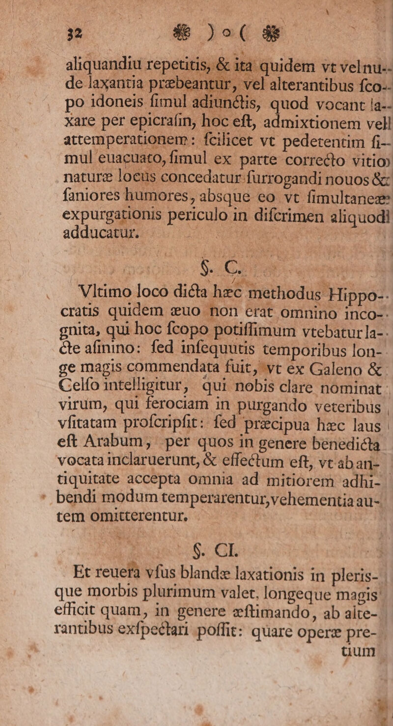 E po — &amp;)o(d4 ; «t aliquandiu repetitis, &amp; ita quidem vt velnu.- de laxantia prebeantur, vel alterantibus fco-- po idoneis fimul adiunctis, quod vocant ia-- xare per epicraíin, hoc eft, admixtionem vell attemperationem : fcilicet vt pedetendm fi— expurgat adducatur. B sy . Natu alf imr oe | - RN Vltimo loco dicta hzc methodus Hippo-- cratis quidem zuo non erat omnino inco-. gnita, qui hoc fcopo potiffimum vtebaturla-. cte afinino: fed infequutis temporibus lon-- e magis commendata fuit; yt ex Galeno &amp;: eft Arabum, per quos in genere benedicta vocata inclaruerunt, &amp; effectum eft, vtabarn- bendi modum temperarentur,vehementia au- tem omitterentur. | Ss GL Et reuera vfus blande laxationis in pleris- que morbis plurimum valet, longeque magis efficit quam, in genere zftimando, ab aite- rantibus exfpectari poffit: quare operz pre- j