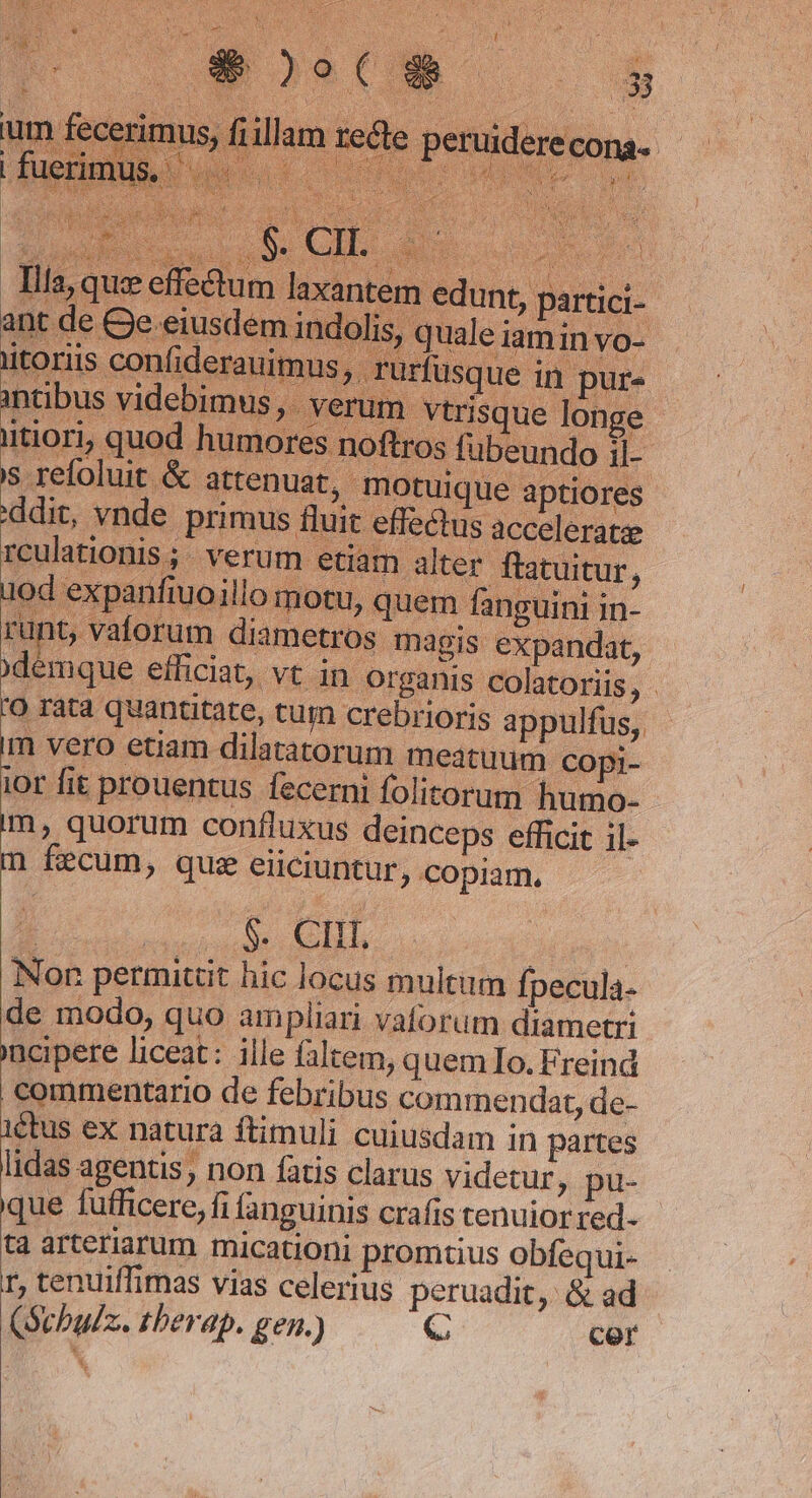 y | s Lj Tae ; 2 3 ; * ^ peruiderecona- r^ Teeth i | Mer jn MET ER : kn i s : s je / ; ud : : | ; i! | | f Tila, que effe&amp;um laxantem edunt, partici- atoriis, ppulfus, : meatuum copi- iot fit prouentus fecerni folitorum humo- im, quorum confluxus deinceps efficit il- m fecum, que eiiciuntur, copiam. Non permittit hic locus multum fpecula- de modo, quo ampliari vaforum diametri 'acipere liceat: ille filtem, quemIo. Freind commentario de febribus commendat, de- 1€tus ex natura ftimuli cuiusdam in partes lidas agentis, non fatis clarus videtur, pu- que fufficere, fi fanguinis crafis tenuior red- tà arteriarum micationi promtius obfequi- r, tenuiffimas vias celerius peruadit, &amp; ad (Sebalz. tberap. gen.) C cer