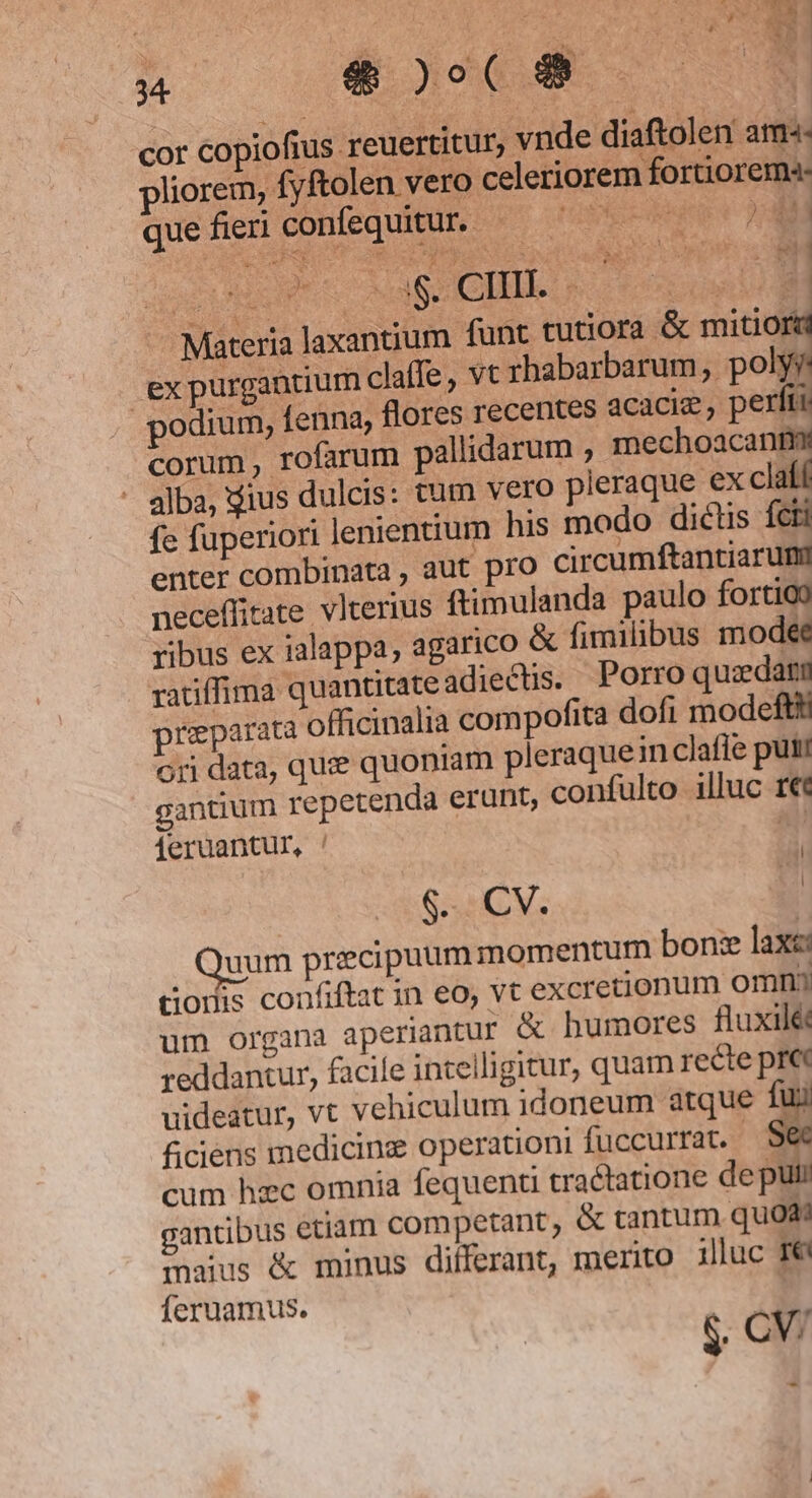 M 4$)o5(9 E cor copiofius reuertitur, vnde diaftolen arma- liorem, fyftolen vero celeriorem fortiorem quefieri confequitur. — — icpusr 14H acu OM EM : Materia laxantium funt tutiora &amp; € expurgancium claffe , vt rhabarbarum, polyy podium, fenna, flores recentes acacie ; perfti corum, rofarum pallidarum , mechoacanm - alba, dius dulcis: tum vero pleraque ex claíí fe fuperiori lenientium his modo dictis ícti L SPEC )^42 7-18 B Eos 2 $£ ; à 24 1 enter combinata , aut pro circumftantiarumi neceffitate vlterius ftimulanda paulo fortioo ribus ex ialappa, agarico &amp; fimilibus mode ratiffima quantitate adiectis. Porro quedam preparata officinalia compofita dofi modeftt ori data, quie quoniam pleraquein clafie put gantium repetenda erunt, confulto illuc ree ieruantur, ! Ad i $. CV. | uum precipuum momentum bon: lax: dGodis confiftat in eo, vt excretionum omn um organa aperiantur &amp; humores fluxilét reddantur, facile intelligitur, quam recte pr« uideatur, vt vehiculum idoneum atque fui ficiens medicine operationi fuccurrat. $ cum hzc omnia fequenti tractatione de pul: gantibus etiam competant ; &amp; tantum quodi maius &amp; minus differant, merito illuc ré fÍeruamus. | &amp; CV.