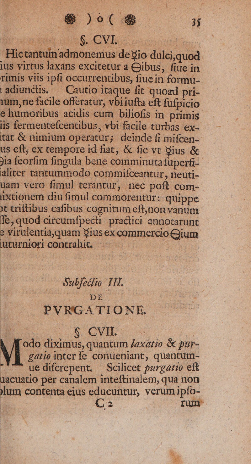 MM nubumemdnipo dulci,quod ius vircus laxans excitetur a Qibus, fiue in rimis viis ipfi occurrentibus, fiuein formu- adiunctis. — Cautio itaque fit quoad pri- Yum, ne facile offeratur, vbiiufta eft fufpicio e humoribus acidis cum biliofis in primis iis fermentefcentibus, vbi facile turbas ex- tat &amp; nimium operatur; deinde fi mifcen- us eft; ex cempore id fiat, &amp; fic vt gius &amp; ia feorfim fingula bene comminuta fuperfi- aliter tantummodo commifceantur, neuti- uam vero fimul terantur, nec poft com- iixaionem diu fimul commorentur: quippe Xt triftibus cafibus cognitum eft,non vanum Te, quod circumfpecti: practici annotarunt » virulentia,quam iius ex commercio Qiium iuturniori contrahit. 1 | | | | | | oabfedio 11i. | We rucEe | PVRGATIONE. ME oet r$ CVII. odo diximus, quantum /axatio &amp; pur- gatio inter fe conueniant, quantum- - ^ uedifcrepent. — Scilicet pzrgario eft üacuatio per canalem inteftinalem, qua non jlum contenta eius educuntur, verum ipío- C2 run- |