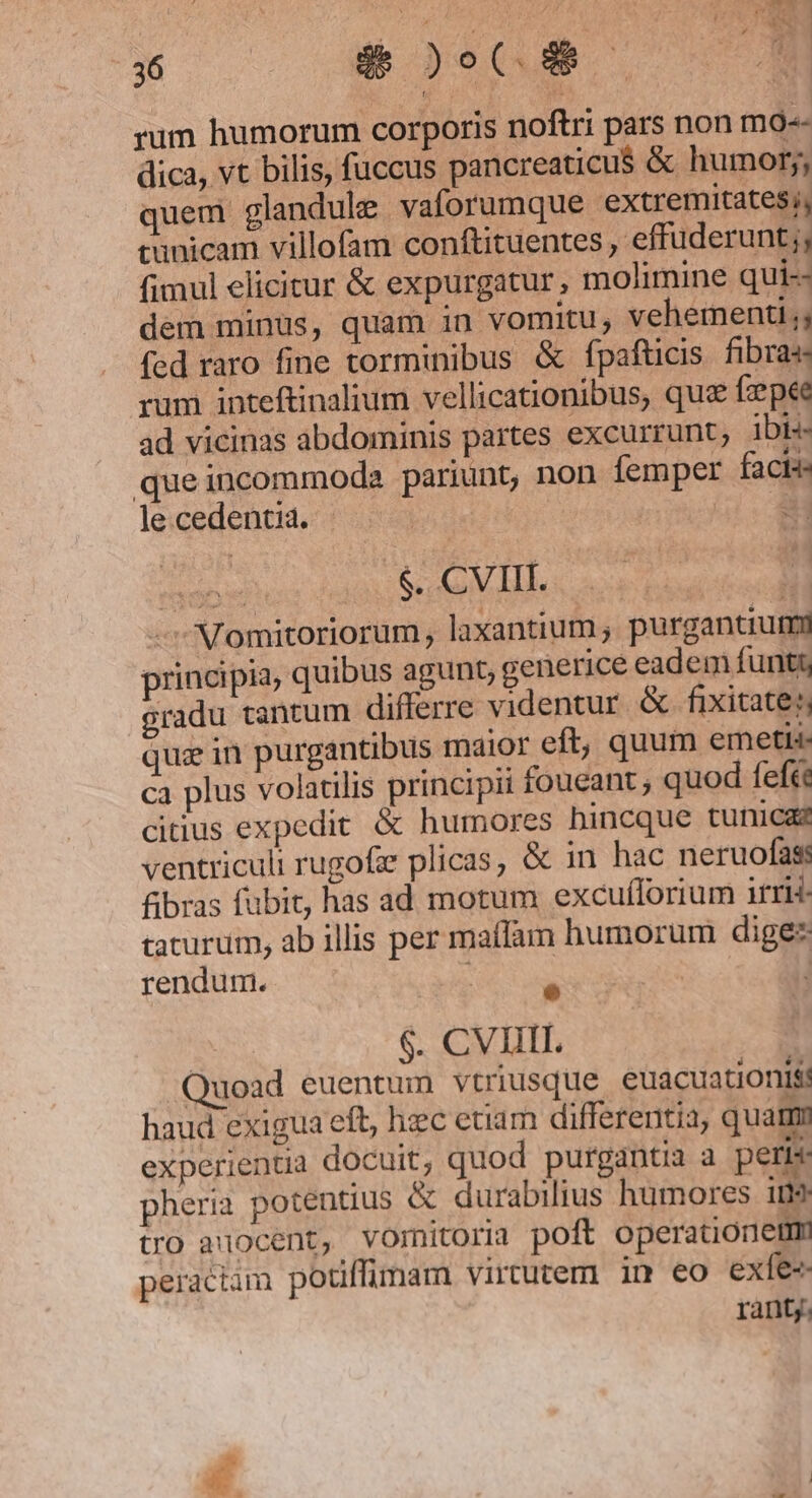 : NORECE rum humorum corporis noftri pars non mo-- dica, vt bilis, fuccus pancreaticu$ &amp; humor;, quem glandule vaforumque extremitates; cunicam villofam conftituentes , effuderunt;, fimul elicitur &amp; expurgatur, molimine qui-- dem minus, quam in vomitu; vehementi; fed raro fine torminibus &amp; fpafticis. fibras rum inteftinalium vellicationibus, que fzpee ad vicinas abdominis partes excurrunt; ibi- queincommoda pariunt, non femper facis lecedentia. | | 234 ab $.. CVIII. | - Momitoriorum , laxantium ; purgantiurmy principia, quibus agunt, generice eadem funt gradu tantum differre videntur &amp; fixitate: que in purgantibus maior eft, quum emetis- ca plus volatilis principii foueant ; quod feft citius expedit &amp; humores hincque tunicas ventriculi rugofe plicas, &amp; in hac neruofas: fibras fubit, has ad motum excuíforium irri- taturum, ab illis per maffam humorum digee rendum. : e $. CVIIIL. Quoad euentum vtriusque euacuationis haud exigua eft, hec etiam differentia, quat experientia docuit, quod purgantia a peris: pheria potentius &amp; durabilius humores i9 tro aocent, vomitoria poft operationetm peraciam potiffimam virtutem im eo exfe-- ranty.