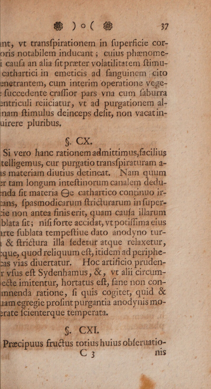 nt, vt transfpirationem i in fuperficie cor- xis notabilem inducant ; cuius phznome- cauía an alia fit preter volatilitatem ftimu- cathai iin emcticis ad. fanguinem cito letrantem, cum interim operatione veg : fuccec :dente craffior p jars vna cum altra atc reiiciatur, vt ad. purgationem al- nam ftimulus ; defit, non vacatin- irere e pluribus, telligemus, cur ar purgatio tran. fpiraturan | MInQer dass detineat. Nam quum  inteftinorum canalem ieou- n ar € 2 ba fit; eres accidat, vtpotiífima eius te fublata tempeftiue dato anodyno tur- |&amp; ftrictura - fedetur yu bera ue, quod requum eit, iidem ad peri he- | *4 tatur, ki P eiicio ph uden. | Sydenhamus, &amp;, vt alii circum- i 1 de. fane non con- tione, fi quis cogitet, quid &amp; ;prolinr purgantia anodynis mo- dis temperata, | $. XT. du ndi totius huius obferuatio- C 3 nis *