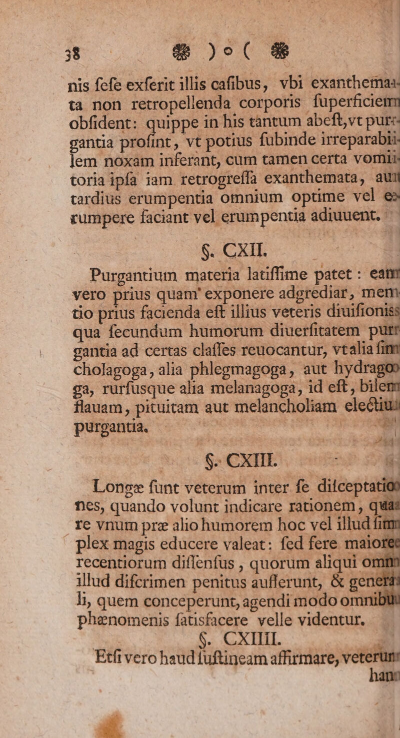 Nm $& )os( 8$ nis fefe exferit illis cafibus, vbi exanthema«. ta non retropellenda corporis fuperficietmm obfident: quippe in his tantum abeftvt pur«- pnus profint, vt potius fubinde irreparabiz em noxam inferant, cum tamen certa vorii. toria ipfa iam retrogreffa exanthemata, aui tardius erumpentia omnium optime vel e» rumpere faciant vel erumpentia adiuuent. — $. CXII. Purgantium materia latiffime patet: eat vero prius quam' exponere adgrediar, mem tio prius facienda eft illius veteris diuifioniss qua fecundum humorum diuerfitatem putr gantia ad certas claffes reuocantur, vtalia fin cholagoga, alia phlegmagoga, aut hydragoo ga, rurfusque alia melanagoga, id eft, bilem flauam, pituitam aut melancholiam electius purgantia. addio CCP M J$3 S. CXIII. -—- Lonsgz funt veterum inter fe dilceptatioo nes, quando volunt indicare rationem , quat re vnum pre alio humorem hoc vel illud fitm plex magis educere valeat: fed fere maio recentiorum diflenfus , quorum aliqui omt illud difcrimen penitus aufferunt, & gene li; quem conceperunt, agendi modo omni phenomenis fatisfacere velle videntur. ded $. CXIIII. * Etfi vero haud tuftineam affirmare, venne nec