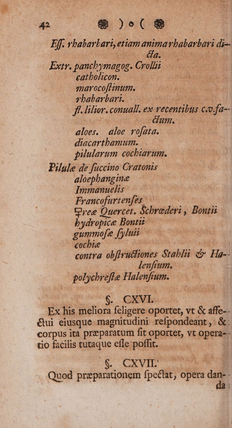 4 8)eC8 Ef. 1 babar lari, etiam animarbalan bati di- aC Extr. panchymagog. Cri —— eathbolicon. : zarocofhimum. — rbabarbart. |. Vid ff. lilior. conual. ex Y erentibus co. ue um. aloes. aloe r SUA diacarthamum. pilularum cochiarum. Pilule de fuccino Cratonis aloephangine Immanuelis Francofurtenfes | tree Quercet. Schrader , Bontü bydropice Bontit gummofe J[yluis «ocbie contra obfes diShnies ótablü $ Ha-. lenfium. - | polychreffe Halenfta um. . CXVI. Ex his meliora fcligere oportet, vt &amp; affe-. &amp;ui eiusque magnitudini refpondeant, &amp;. corpus ita praeparatum fit oportet, vt operas. tio facilis tutaque efle poffit. | CXVIL | Quod preparationem fpectat, opera dan- da: