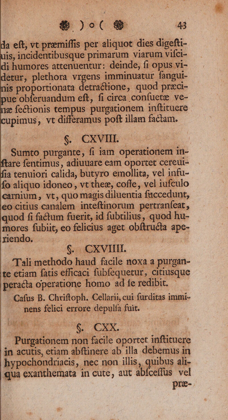 E T. ( 4 da eft, vt premiffis per aliquot dies digefti- is, incidentibusque primarum viarum vifci- di humores attenuentur: deinde, fi opus vi- detur, plethora vrgens imminuatur fangui- nis Co idees detractione, quod przci- pue obíeruandum eft, fi circa confuete ve- nz fectionis tempus purgationem i1nftituere cupimus, vt differamus poft illam factam. $. CXEVHE - | Sumto purgante, fi iam operationem iri- ftare fentimus, adiuuare eam oportet cereui- fia cenuiori calida, butyro emollita, vel infu- fo aliquo idoneo, vt thez, coffe, vel iufculo carnium, vt, quo magis diluentia füccedunt, eo citius canalem inteftinorum pertranfeat , quod fi factum fuerit, id fubülius, quod hu- mores fubiit, eo felicius aget obflructa ape- pmendo, —..- | xd D por 'Tali methodo haud facile noxa a purgan- te etiam fatis efficaci fubfequetur, citiusque peraéta operatione homo ad fe redibit. - Cafus B. Chriftoph. Cellarii, cui furditas immi- . mens felici errore aue fuit. ^ Purgationem non facile oportet inftituere | jn acutis, etiam abftinere ab illa debemus in | hypochondriacis, nec non illis, qus ali- qua exanthernata in cute, aut abíceffus vel pre- /