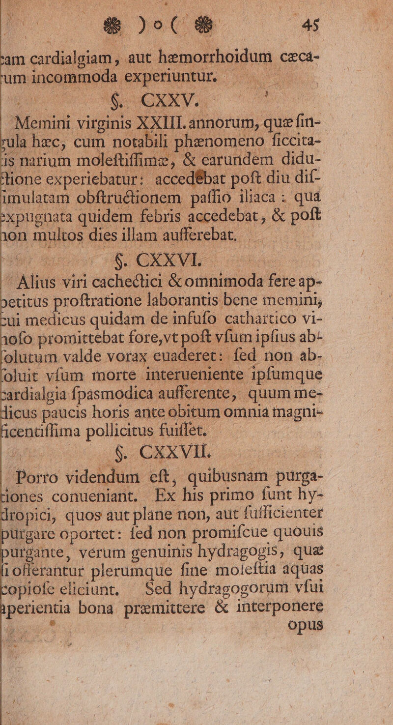 AS rr ; D ait TA j bs 3 s ET er M me » : P era us 28 ) e] (o QD 45 i iiie t NO : : t ; ^y 4 ; à Y 4 i am cardialgiam , aut heemorrboidum ceca- Memini virginis XXIII. annorum, que fin- ula hzc, cum notabili phenomeno ficcita-- is narium moleftiffime, &amp; earundem didu- lione experiebatur: accedébat poft diu dif- unulatam obftruétionem paffio ibaca ; qua :xpugnata quidem febris accedebat, &amp; poft 1on multos dies illam aufferebat.  Alius viri cachectici &amp; omnimoda fere ap- »etitus proftratione laborantis bene memini, cui medicus quidam de infufo cathartico vi- 3o0fo promittebat fore,vt poft vfum ipfius ab- 'olutum valde vorax euaderet: fed non ab- oluit vfum morte interueniente 1pfumque cardialgia fpasmodica aufferente, quum me- dicus paucis horis ante obitum omnia tnagni- ficentiffima pollicitus fuiffet. | o QUU S CE X MIT, | | Porro videndum eft, quibusnam purga-- iones conueniant. Ex his primo funt hby- ropici, quos aut plane non, aut fufficienter purgare oportet: ied non promifcue quouis Urgante, vérum genuinis hydragogis, que 1oflerantur plerumque fine moleftia aquas opiofe eliciunt, — Sed hydragogorum vfui perienta bona premittere &amp; interponere  , | Opus
