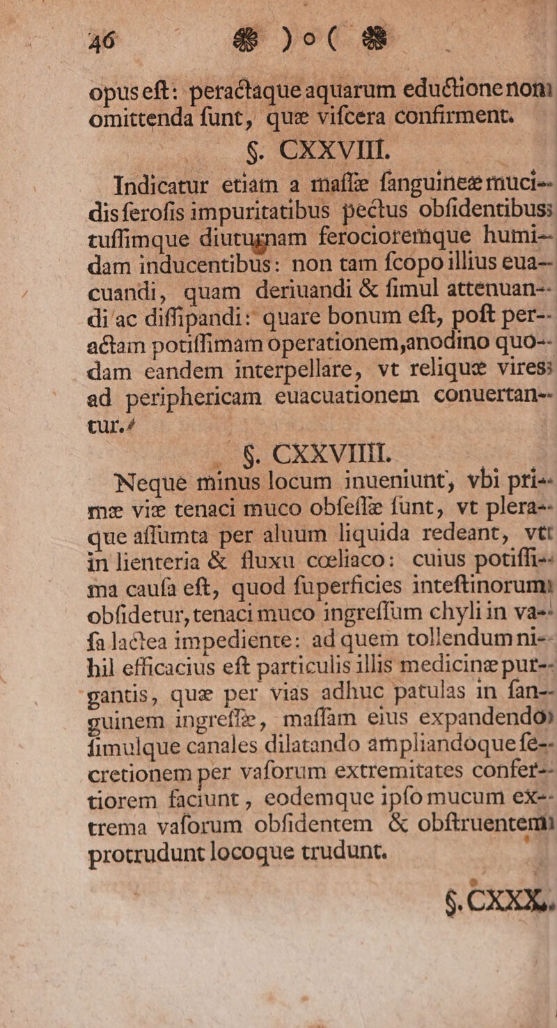 opuseft: peractaque aquarum eductionenom omittenda funt, quz vifcera confirment. | $. CXXVIII. : Indicatur etiatn a maffe fanguine muci-- disferofis impuritatibus pectus obfidentibus; tuffimque diutugnam ferocioremque humi-- dam inducentibus: non tam fcopo illius eua- cuandi, quam deriuandi &amp; fimul attenuan-- di ac diffipandi: quare bonum eft, poft per-- actam potiffimam operationem,anodino quo-- dam eandem interpellare, vt reliqua vires: ad periphericam euacuationem conuertan-- tur./ | | . 8$. CXXVIIII. Neque minus locum inueniunt, vbi pti». m: vie tenaci muco obfefTe funt, vt plera-- que affumta per aluum liquida redeant, vtt inlienteria &amp; fluxu coeliaco: cuius potiffi-- ma caufa eft, quod fuperficies inteftinorumi obfidetur, tenaci muco ingreffum chyli in va-* fa lactea impediente: ad quem tollendum ni-- hil efficacius eft particulis illis medicinz put-- gants, que per vias adhuc patulas in fan-- guinem ingreffe, maffam eius expandendo» fimulque canales dilatando ampliandoque fe-- cretionem per vaforum extremitates confer-- tiorem faciunt, eodemque ipfo mucum eX-- trema vaforum obfidentem &amp; obftruentem procrudunt locoque trudunt. 5. CXXX,.