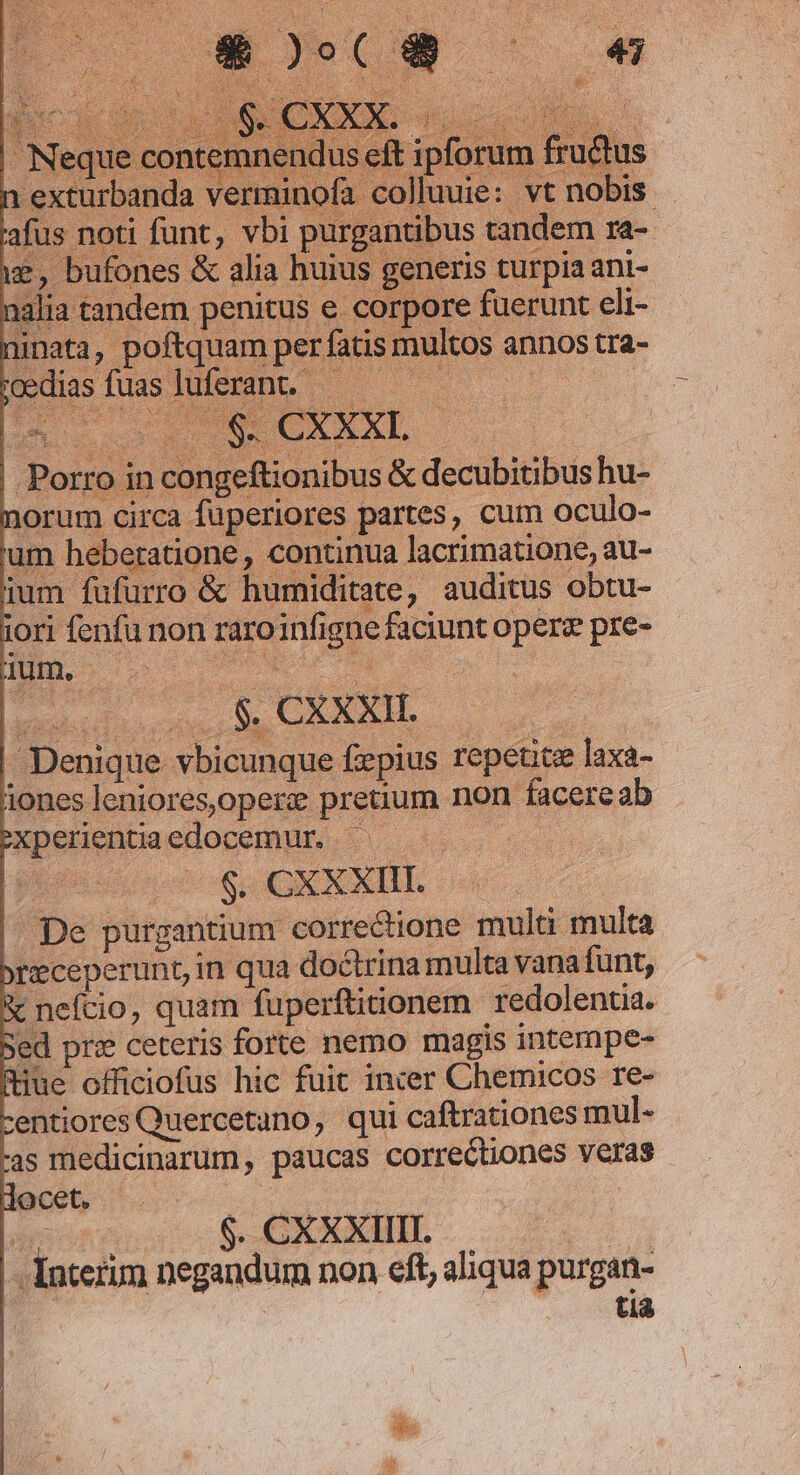 norum circa füperiores partes, cum oculo- um heberatione , continua lacrimatione, au- ium fufurro &amp; humiditate, auditus obtu- iori fenfu non raroinfigne faciunt operz pre- des .$. CXXXH. | | Denique vbicunque fepius repetit laxa- àones leniores,operz preuum non facereab Pxpelientiaedocemur 5s 50 0 HG oS OX XXIIE | De purgantium correctione multi multa: receperunt, in qua doctrina multa vana funt, &amp; nefcio, quam fuperftiionem redolenta. Sed pre ceteris forte nemo magis intempe- (tue officiofus hic fuit incer Chemicos re- centiores Quercetano, qui caftrationes mul. -as medicinarum, paucas correctiones veras docet. CUM | bugs .$.CXXXIHIL | Interum negandum non eft, aliqua purgan- D | tia