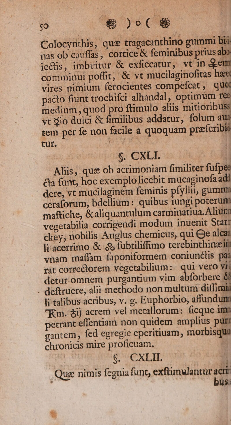 Colocynthis, que tragacanthino gummi bii: nas ob cauffas, cortice &amp; feminibus prius ab ie&amp;is, imbuitur &amp; exficcatur, vt in Sen comminui poffit, &amp; vt mucilaginofitas bae vires nimium ferocientes compefcat , qu« pa&amp;o fiunt trochifci alhandal, optimum 1€ medium , quod pro ftimulo aliis mitioribuss vt io dulci &amp; fimilibus addatur, folum aur tem per fe non facile a quoquam prefcribii tur. PY $. CXLI. | Aliis, quz ob acrimoniam fimiliter fufpee &amp;ta funt, hoc exemplo licebit mucaginefa adi dere, vt mucilaginem feminis pfylli, gumm ceraforum, bdellium : quibus iungi poterum maftiche, &amp; aliquantulum carminatiua. A Irun vegetabilia corrigendi modum inuenit Stati ckey; nobilis Anglus chemicus, qui Qe alca: liacerrimo &amp; £5 fubtiliffimo terebinthinzii vnam maffam faponiformem coniunctis pai rat correctorem vegetabilium:. qui vero vii detur omnem purgantium vim abforbere 6 - deftruere, alii methodo non multum diffimii li talibus acribus, v. g. Euphorbio, affundum Km. 5ij acrem vel metallorum: ficque imn petrant effentiam non quidem amplius puni gantem , fed egregie eperitiuam, morbisquü chronicis mire proficuam. COMI &amp;. CXLII. S ; OM a Quz nimis feguia funt, exftunwlantur acrr | |... bus