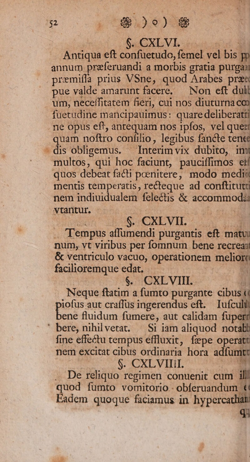 Boo oy uBie)ee | $. CXLVVI. nud d Antiqua eft confuetudo, femel vel bis pp annum preferuandi a morbis gratia purgay .premiflfa prius VSne, quod Arabes prse pue valde amarunt facere, — Non eft duli um, neceifitatem fieri, cui nos diuturna co füetudine mancipauimus: quare deliberatii ne opus ef! antequam nos ipfos, vel que: quam noftro confilio, legibus fancte ten«e - dis obligemus. — Interim vix dubito, imi multos, qui hoc faciunt, pauciffimos eif quos debeat facti poenitere, modo medii mentis temperatis, recteque ad conftitutü nem indiuidualem felectis &amp; accommodii vtantur., | uh enh doi EOS HCNLVIL S Uv ro .. Tempus affumendi purgantis eft matu: num, vt viribus per fomnum bene recrea:! &amp; ventriculo vacuo, operationem meliori facilioremque edat. dee. S $. CXLVIII. : Neque ftatim a fumto purgante cibus &amp; iofus aut craffus ingerendus eft. Iuífculi bens fluidum fumere, aut calidam fuperr ' bere, nihilvetat. — Si iam aliquod notabb fine effectu tempus effluxit, fepe operatt nem excitat cibus ordinaria hora adfumtt $. CXLVIIII. UM . De reliquo regimen conuenit cum il quod fumto vomitorio.- obferuandum t! Eadem quoque faciamus in hypercathia q