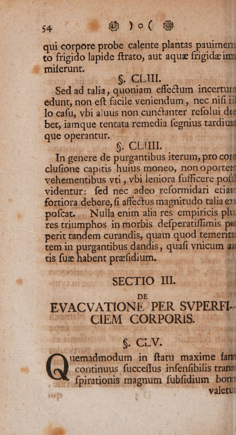 A ex 1- C E qui corpore probe calente plantas pauimern to frigido lapide ftrato, aut aque frigida imo - miferunt. DPA. ep né .$. CL UI. Fed Sed ad talia, quoniam effe&amp;um incerturm edunt, non eft facile veniendum, nec nifi 1i| ]o cafu, vbi aluus non cunctanter refolui dee bet, iamque tentata remedia fegnius tardiuss que operantur . fis | Grid S. CLIII. H In genere de purgantibus iterum, pro coti clufione capitis huius moneo, non oportet vehementibus vti , vbi leniora fufficere poll videntur: fed nec adeo reformidani eciam fortiora debere, fi affectus magnitudo talia en pofcat. ... Nulla enim alia res empiricis plu res triumphos in morbis. defperatiffimis pw perit tandem curandis, quam quod temerit: temin purgantibus dandis , quafi vnicum gi us fue iei prefidium. ww à ey» SECHÓ HL... DE mi EVACVATIONE, PER. SVPERFI-- Um CIEM CORPORIS. ^^ 4*7 a Ra f^Xuemadmodum in ftatu maxime fam continuus fucceflus infenfibilis trant fpirationis magnum fubfidium bon: valetu: n 6T ^.