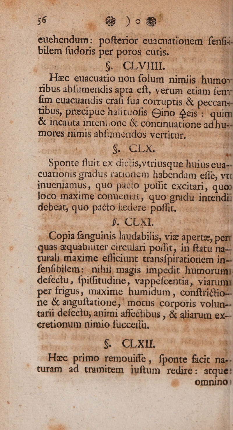 $6 a 9; )o4 euehendum: pofterior euacuationem fenfi- bilem fudoris per poros cutis. — — , $. CLVIIII.... m Hsc euacuatio non folum nimiis humo» ribus abfumendis apta eft, verum etiam fenv fim euacuandis craft fua corruptis &amp; peccans tibus, precipue halituofis Gino deis: quim &amp; incauta intenione &amp; continuatione ad hu-- mores nimis abfumendos vertitur, - 3 Sponte fluit ex dicis,vtriusque huius eua-- cuationis gradus rationem habendam efle, vtt inueniamus, quo pacto polfit excitari, quo» loco maxime conueniat, quo gradu intendii debeat, quo pacto ixdere poffit. n ien: jJ XE or De vm -. Copia fanguinis laudabilis, viz apertz, pe T quas &amp;quabuuter circulari poffit, in ftatu na- curali maxime efficiunt transfpirationem in— fenfibilem: nihil magis impedit humorumi defectu, fpiffitudine, vappefcentia, ur per frigus, maxime bumidum , conftri&amp;tio-- ne &amp; anguftatione,' motus corporis volun-- tarii defectu, animi affectibus , &amp; aliarum ex-- cretionum nimio fucceilu. E ud $. CLXII. biis cie 3 Hec primo remouiffe , fponte facit na-- LI H * Q4 T !de turam ad tramitem iuftum redire: atque! omnino! KON C y