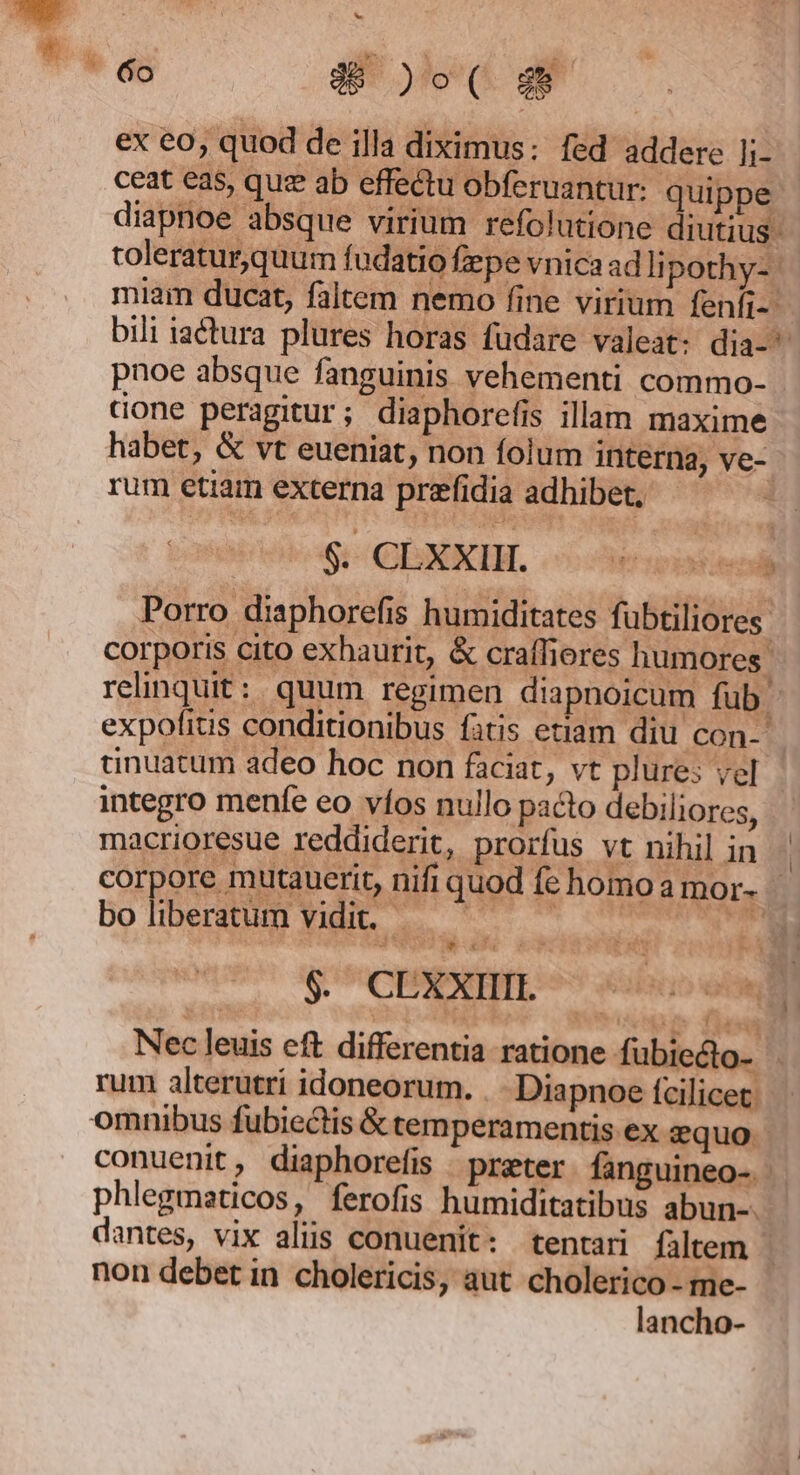 ex eo, quod de illa diximus: fed addere li- ceat eas, quz ab effectu obferuantur: quippe. diapnoe absque virium refolutione diutius: toleratur,quum fudatio fepe vnica ad li pothy- miam ducat, faltem nemo fine virium fenfi-- bili iactura plures horas fudare valeat: dia- pnoe absque fanguinis vehementi commo- done peragitur; diaphorefis illam maxime habet, &amp; vt eueniat, non folum interna, ve- rum etiam externa prefidia adhibet, Porro diaphorefis humiditates fubtiliores: corporis cito exhaurit, &amp; craffiores humores. relinquit: quum regimen diapnoicum fub. expofius conditionibus fatis etiam diu con- cinuatum adeo hoc non faciat, vt plures vel integro menfe eo víos nullo pacto debiliores, macrioresue reddiderit, prorfus vt nihil in corpore mutauerit, nifi quod fe homo amor. bo liberatum vidit. $: CEXXTETL 5 oho» il Nec leuis eft differentia ratione fubiecto- rum alterutrí idoneorum. . Diapnoe fcilicet. omnibus fubiectis &amp; temperamentis ex equo conuenit, diaphorefis prater. fanguineo- - phlegmaticos, ferofis humiditatibus abun-. dantes, vix aliis conuenit: tentari filtem : non debet in cholericis, aut cholerico - me- lancho-