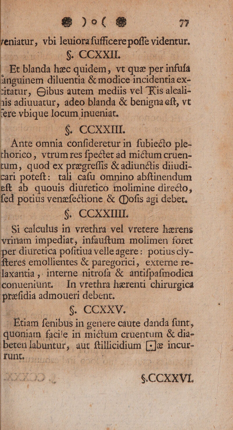 reniatur, vbi leuiora fufficere poffe videntur. . Et blanda hec quidem, vt que per infufa anguinem diluentia &amp; modice.incidentia ex- citatur, Cibus autem mediis vel Kis alcali- ais adiuuatur, adeo blanda &amp; benigna eft, vt rere vbique locum inueniat. E $. CCXXIII. . Ante omnia confideretur in. fübiecto ple- rhorico, vtrum res fpectet ad mictum cruen- tum, quod ex przgreffis &amp; adiunctis diiudi- cari poteft: tali cafu omnino abftinendum eft ab quouis diuretico molimine directo, fed potius venzfectione &amp; (ofis agi debet. Licet do CEBIT |. $i caleulus in. vrethra vel vretere hirens vrinam impediat, infauftum molimen foret per diuretica pofitiua velleagere: potiuscly- fteres emollientes &amp; paregorici, externe re- laxantia ,. interne nitrofa &amp; antifpafmodica conueniunt. Ín vrtethra herenti chirurgica prafidia admoueri debent. : Euam fenibus in gerere caute danda funt, ,quomam facie in mictum cruentum &amp; dia- bete labuntur, aut ftillicidium [z]e incur- , ! | EOO q $.CCXXVI. |