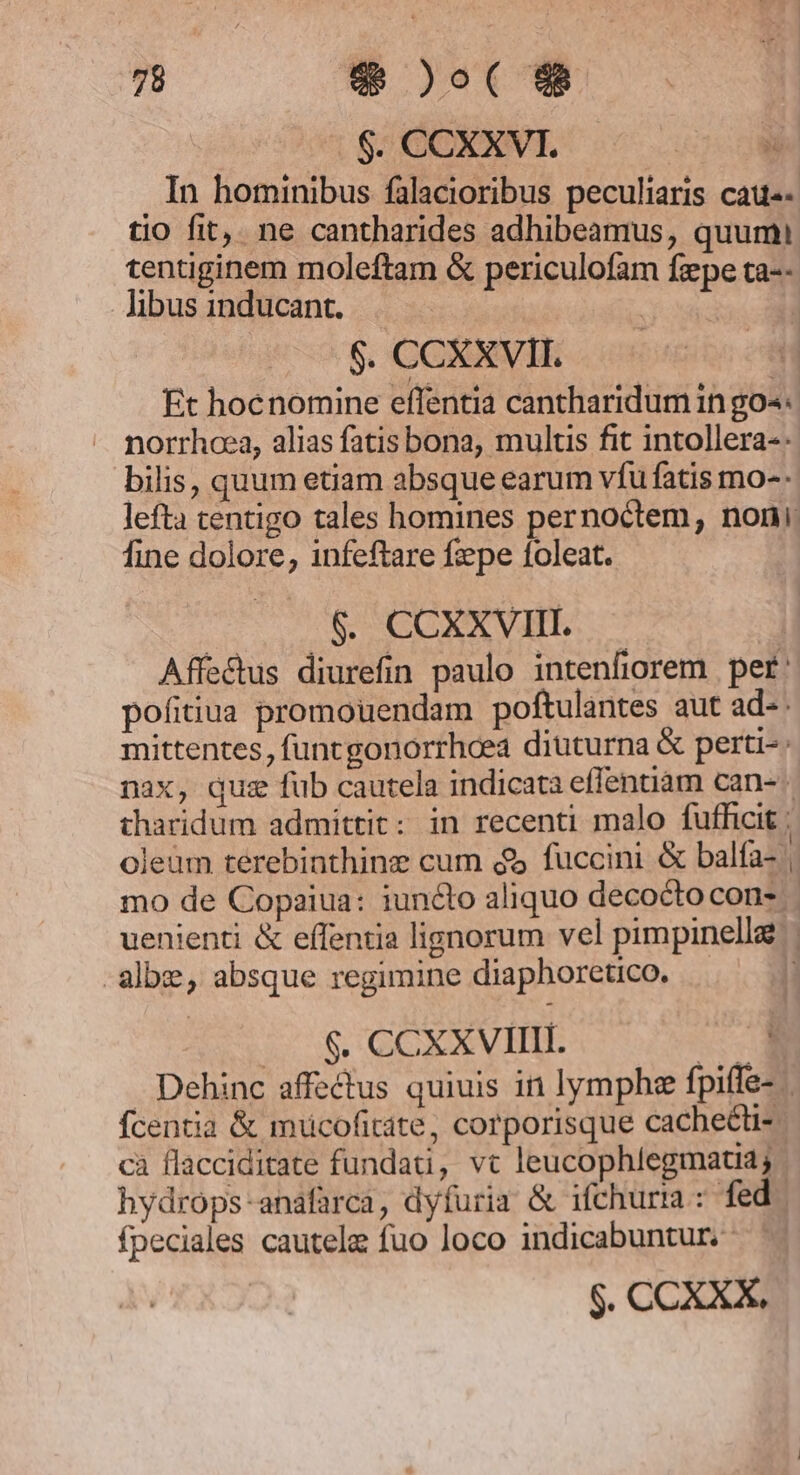 $. CCXXVI. | In hominibus falacioribus peculiaris cau«- tio fit, ne cantharides adhibeamus, quumi tentiginem moleftam &amp; periculofam fepe ta-- Jibus inducant. | $. CCXXVII. Et hocnomine effentia cantharidum in go«4« norrhoea, alias fatis bona, multis fit intollera-: bilis, quum etiam absque earum vfu fatis mo-- lefta centigo tales homines pernoctem, noni fine dolore, infeftare fepe foleat. $. CCXXVIII. Affectus diurefin paulo intenfiorem per: pofitiua promouendam poftulantes aut ad- mittentes, funcgonorrhcea diuturna &amp; perti-: nax, qus fub cautela indicata eflenuam can- tharidum admittit: in recenti malo fufficit ; ; * h^ 4 oleüm terebinthine cum $5 fuccini &amp; balfa- | mo de Copaiua: iuncto aliquo decoctocon- uenienti &amp; effentia lignorum vel pimpinella albe, absque regimine diaphoretico. | $. CCXXVIIII. Win Dehinc affectus quiuis in lymphee fpiffe- fcentia &amp; mucofitáte, corporisque cachet cà flacciditate fundati, vt leucophlegmatia; hydrops-anafarca, dyfuria &amp; ifchurta : fed fpeciales cautela fuo loco indicabuntur. $. CCXXX.