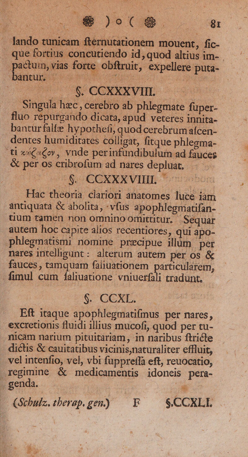 » Iain i ) X5 adcogjh x det. NN j ÓÉo o Ue... « . lando tunicam fternutationem mouent, fic- . que fortius concutiendo id, quod altius im- pactum, vias forte obftruit, expellere puta- bantur |— Uu NEP LC EE cuta 1. 3 e c EN CR CONEKVHE. — | . Singula hec, cerebro ab phlegmate fuüper- fluo repurgando dicata, apud veteres innita- banturfalfe hypothefi, quod cerebrum afcen- dentes humiditates colligat, fitque phlegma- ti xsQxCoy, vnde perinfundibuluim ad fauces &amp; per os cribrofüm ad nares depluat, : S. CCXEXXVIBE *osobon Hac theoria clariori anatomes luce iam antiquata &amp; abolita, - vfus apopblegmatifan- tium tamen non omnino omittitur. Séquar autem hoc capite alios recentiores, qui apo- phlegmatismi nomine precipue illum per nares intelligunt : alterum autem per os &amp; . fauces, tamquam faliuationem particularem, . fimul cum faliuatione vniuerfali tradunt, | $. CCXL. Eft itaque apophlegmatifmus per nares, excretionis fluidi illius mucofi, quod per tu- nicam narium pituitariam, in naribus ftricte dictis &amp; cauitatibus vicinis,naturaliter effluit, . vel intenfio, vel, vbi fuppreffa eft, reuocatio, regimine &amp; medicamentis idoneis pera- . genda. | - Quhuz.tberepgen) — F — $CCXLL