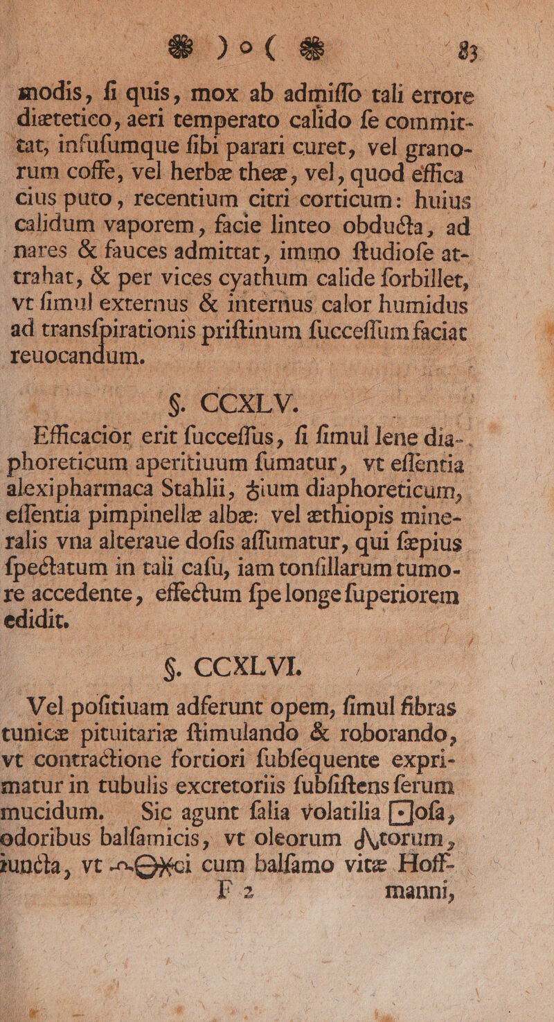 modis, fi quis, mox ab admiffo tali errore distetico, aeri temperato calido fe commit- tat; infufumque fibi parari curet, vel grano- cius puto , recentium citri corticum: huius calidum vaporem, facie linteo obducta, ad vt fimul externus &amp; internus calor humidus ad transfpirationis priftinum fücceffum faciat feuocaDdud. c os. CIAO PUR '$&amp; CCXLV. .phoreticum aperitiuum fumatur, vt eflentia effentia pimpinelle albz: vel ethiopis mine- fpectatum in tali cafu, iam tonfillarum tumo- re accedente, effectum fpelongefuperiorem ES 1 oss | , . $. CCXLVI. ; .Vel pofitiuam adferunt opem, fimul fibras tunice pituitarie ftimulando &amp; roborando, vt contractione fortiori fubfequente expri- matur in tubulis excretoriis fubfiftens ferum mucidum. ^ Sic agunt falia volatilia [-]ofa, odoribus balfamicis, vt oleorum jytorum, p . manni,