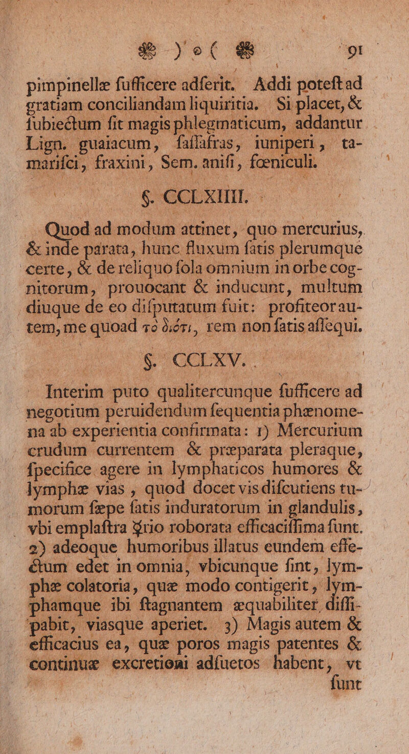 9» yet e à ES pimpinellz fufficere adferit. Addi Pid ad Erat conciliandam esseri Si placet, &amp; ga » fit mar is phlegma ticum, addantur Lig: 1 guaicum, faíh d mox Sem. nifi, feet ) aG uod ad modum. dienct quo mercurius, &amp; inde parata, hunc fluxum fatis plerumque certe, &amp; de reliquo fola omnium in orbe cog- nitorum, prouocant &amp; inducunt, multum diuque de eo difputacum. fuit: profiteorau- en me e quoad 70 Óór;, xem non fatis vri 3 5 ICETSV.- d Bebe: puto qualitercunque fufficere ad negotium peruidendum fequentia phenome- na ab experientia confirmata: 1) Mercuriu crudum currentem. &amp; prxparata pleraque, fpecifice agere in lymphaticos humores lymphz vias , quod docet vis dif i morum fepe fatis induratorum in glat . vbi emplaftra rio roborata efficaciffima funt. 2) adeoque eor illatus eundem effe- ctum edet in omnia, vbicunque fint; lym-.-  i colatoria, quee modo contigerit, ly phamque Agi de conie sequabiliter, diffi- ap HE Magis autem &amp; icacit | P poros magis patentes &amp; conii ^ excretioni adíuetos habent. e vt lunt