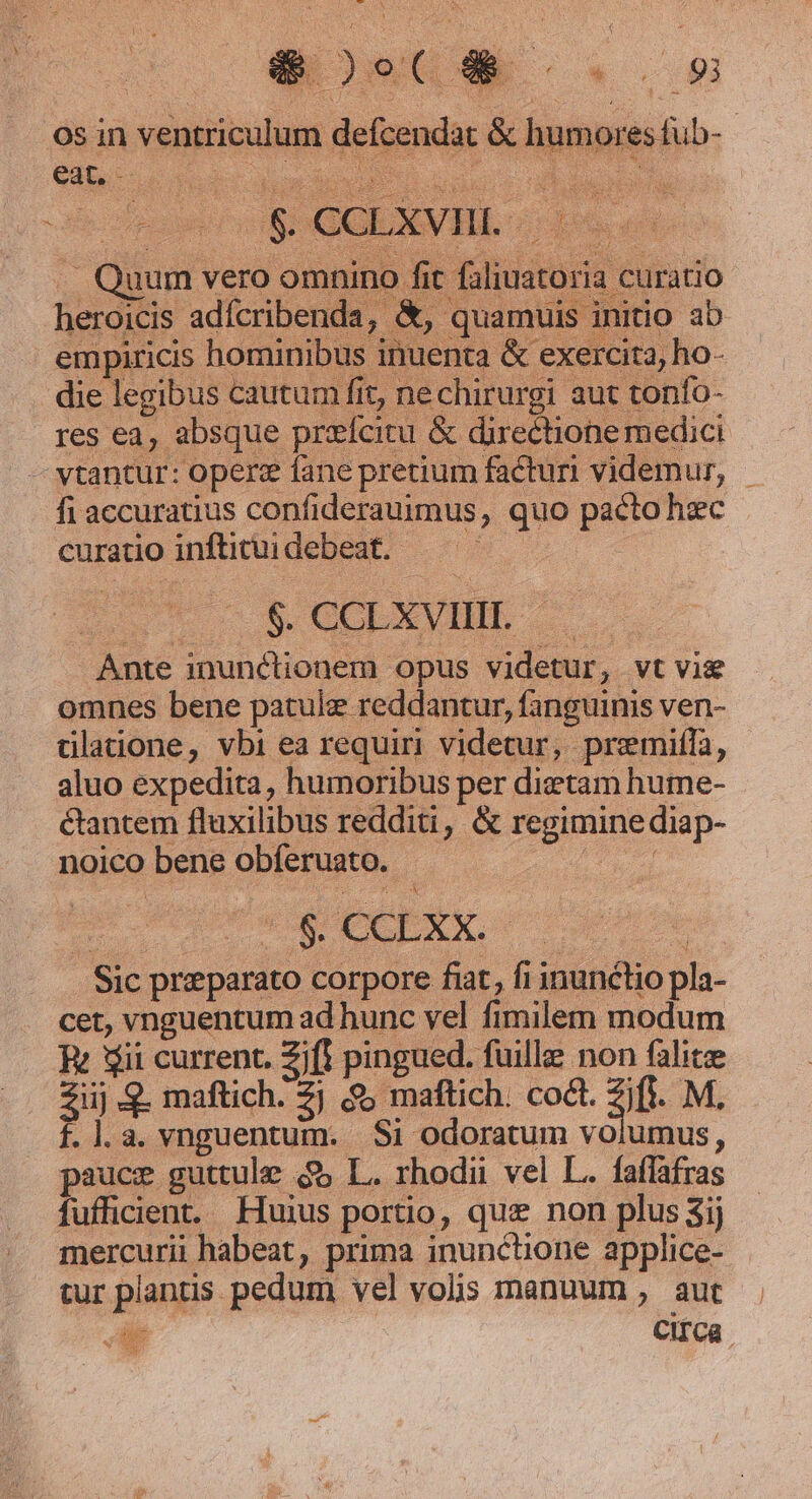 os in ventriculum defcendat &amp; humores fub- . Quum vero omnino fit faliuatoria curatio heroicis adícribenda, &amp;, quamuis initio ab empiricis hominibus inuenta &amp; exercita, ho- die legibus cautum fit, nechirurgi aut tonío- res ea, absque przícitu &amp; directione medici vtantur: operz fane pretium facturi videmur, - fi accuratius confiderauimus, quo pacto hec curatio inflituidebeat. ——— | | S.COEXVHIE- Ante inunctionem opus videtur, vt vie omnes bene patulz reddantur, fanguinis ven- dlatione, vbi ea requiri videtur, premiffa, aluo expedita, humoribus per diztam hume- &amp;antem flaxilibus redditi, &amp; regimine diap- noico bene obferuato. d vet s ede uh hun d e ; Sic preparato corpore fiat, fi inunétio pla- cet, vnguentum ad hunc vel fimilem modum Rt Sii current. Zt pingued. fuille non falite Zij . maftich. 2j $; maftich. codt. 3t. M. f.l.a. vnguentum. Si odoratum volumus, pauce guttule $&amp; L. rhodii vel L.. faffafras fufficient. Huius portio, que non plus 3ij mercurii habeat, prima inunctione applice- tur plantis pedum vel volis manuum , aut DE CITCa