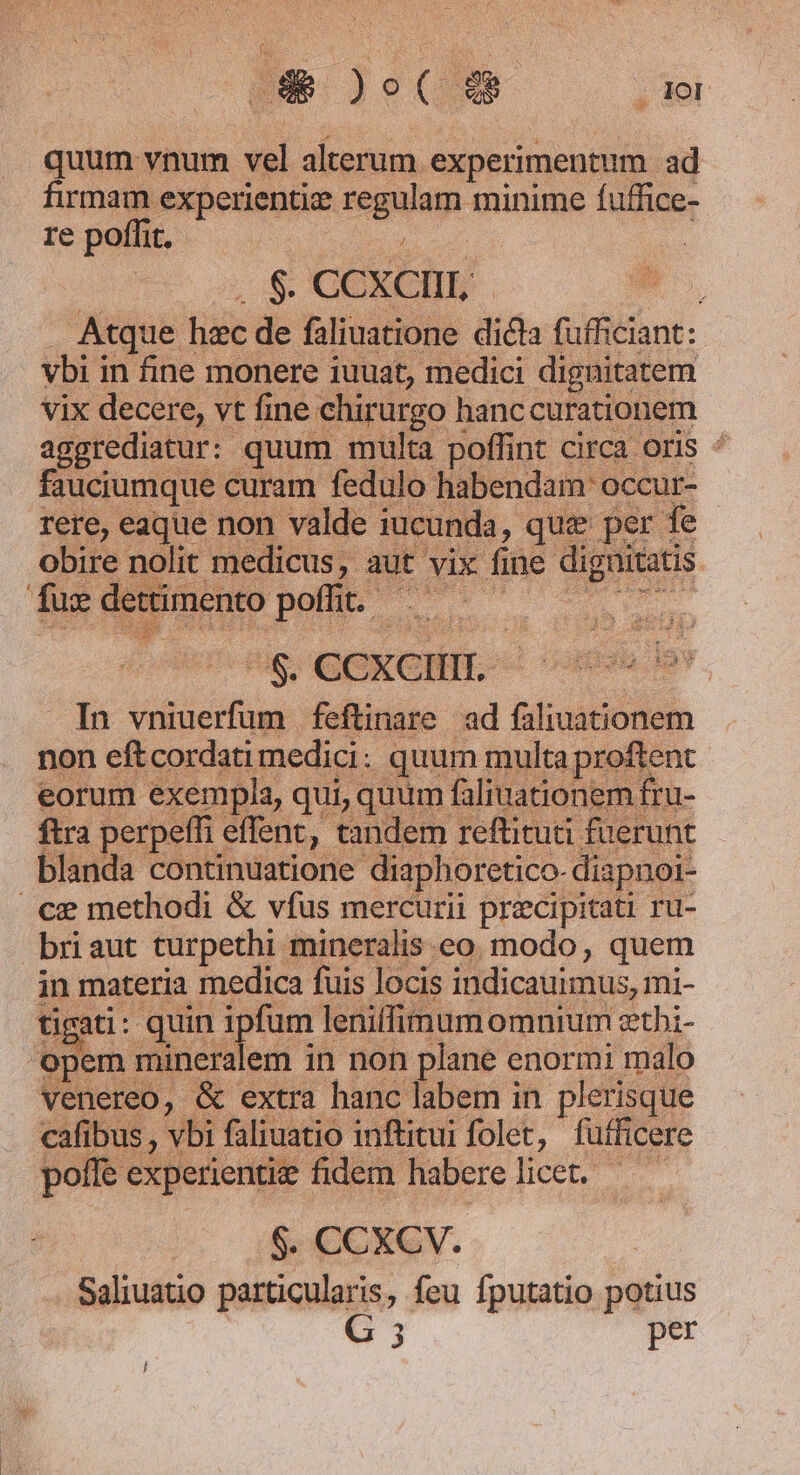 Qe Jom Le quum vnum vel alterum experimentum ad firmam experientie regulam minime fuffice- re poffit. | SC GDEGIHE- onec. In vniuerfum feftinare ad faliuationem non eftcordati medici: quum multa prof eorum exempla, qui, quum faliuationem fru- ftra perpeffi effent, tandem reftituti fuerunt blanda continuatione diaphoretico- diapnoi- ce methodi &amp; vfus mercurii precipitati ru- briaut turpethi mineralis eo modo, quem in materia medica fuis locis indicauimus, mi- tigati: quin ipfum leniffimum omuium etbi- pem mineralem in non plane enormi malo venereo, &amp; extra hanc labem in plerisque cafibus , vbi faliuatio inftitui folet, fufficere pofle experientie fidem haberelicet. — 6 COXSV. Saliuatio particularis, feu fputatio potius G 3 per