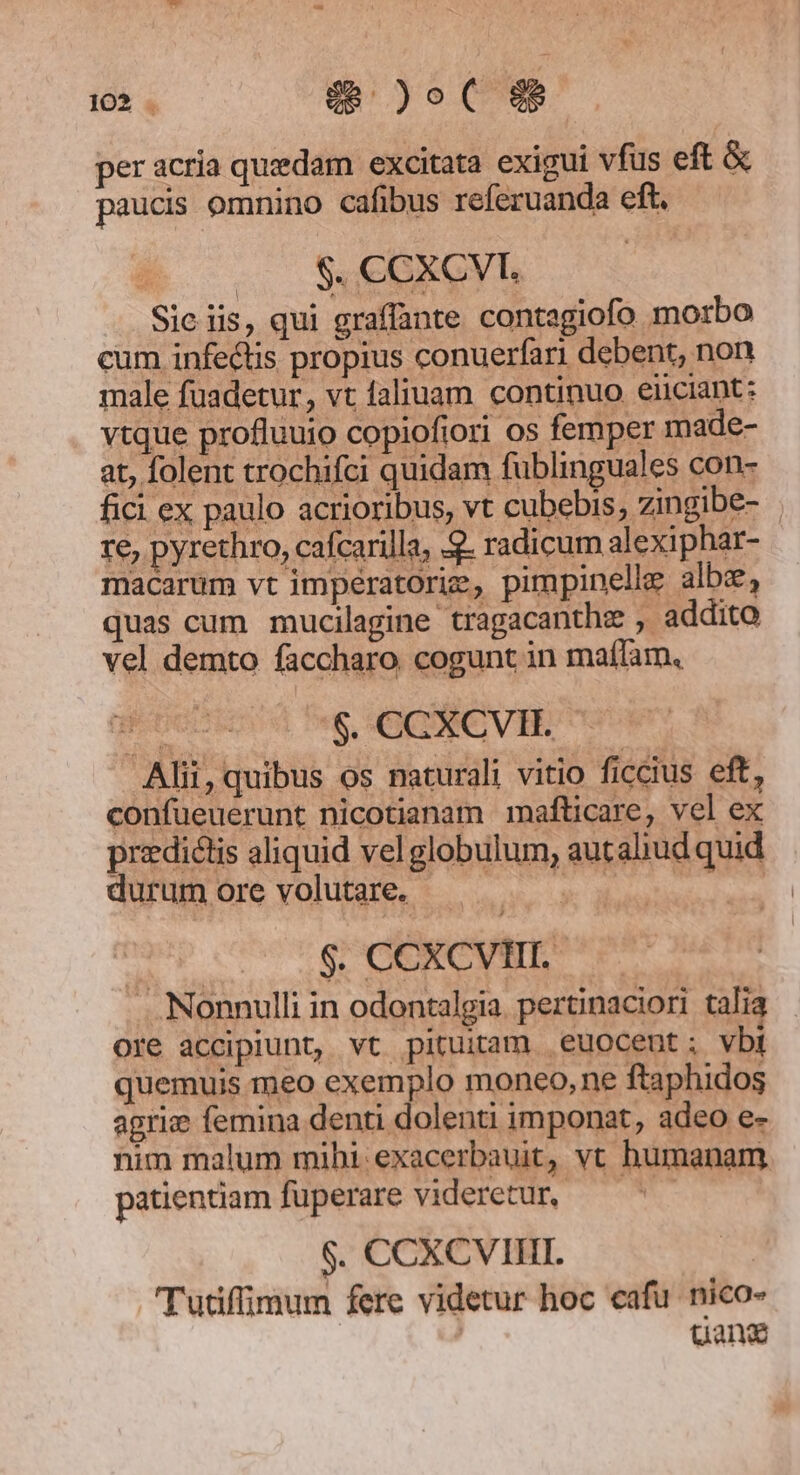 per acria quedam excitata exigui vfus eft &amp; paucis omnino cafibus referuanda eft. | | $. CCXCVL Sic iis, qui graffante contagiofo morbo cum infectis propius conuerfari debent, non male fuadetur, vt faliuam continuo eiiciant: vtque profluuio copiofiori os femper made- at, folent trochifci quidam fublinguales con- fici ex paulo acrioribus, vt cubebis, zingibe- re, pyrethro, cafcarilla, 2. radicum alexiphar- macarum vt imperatoriz, pimpinelle albe, quas cum mucilagine tragacanthe , addito vel demto faccharo. cogunt in maífam, sn |, CKERC VE Alii, quibus os naturali vitio ficcius eft, confueuerunt nicotianam mafticare, vel ex przdictis aliquid vel globulum, autaliud quid durum ore volutare. Pg Queen i eai d $. CCXCVIII.- .. Nonnulli in odontalgia. pertinaciori talia ore accipiunt, vt pituitam euocent; vbi quemuis meo exemplo moneo, ne ftaphidos agrie femina denti dolenti imponat, adeo e- nim malum mibi exacerbauit, vt humanam. patientiam fuperare videretur, | $. CCXCVIII. Tutifimum fere videtur hoc cafu. nico- uana