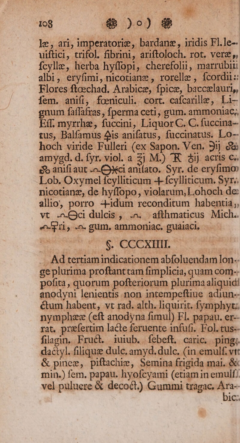 D 1o8 4 9) dé le, ari, imperatorie, bardane , iridis Fl.le- uiftci, trifol. fibrini, ariftoloch. rot. vere, fcylle, herba hyffopi, cherefolii, marrubiii albi, eryfimi, nicotiane , rorelle , fcordi:: Flores fteechad. Arabice, fpice, baccxlauri,, fem. anifi, foeniculi. cort. cafcarille, Li- gnum faflafras , fperma ceti, gum. ammoniac;, Eff. myrrhe, fuccini, Liquor C. C. fuccina- tus, Balfamus Ais anifatus, fuccinatus. Lo-- hoch viride Fulleri (ex Sapon. Ven. 31] c amygd. d. fyr. viol. a 2j M.) R. ài) actis c. eo anifi aut .o-Cyyci anifato. Syr. de eryfimo» Lob. Oxymel fcylliticum 4- fcylliticum. Syr. nicotiang, de hyffopo, violarum,Lohoch de: alio, porro -4-idum reconditum habentia; » vt Qc dulcis , .^. afthmaticus Mich. «pus .o. gum, ammoniac. guaiaci, $. CCCXIIII.- .. .Ad tertiamindicationem abfoluendam lon.. ge plurima proftanttam fimplicia, quam com-. pofita, quorum pofteriorum plurima aliquid! anodyni lenientis non intempeftiue adiun-- &amp;tum habent, vt rad. alth. liquirit, fymphyc. nymphzece (eft anodyna fimul) Fl. papau. er-- rat. prefertim lacte feruente infufi.. Fol. tus-- filagin. Fruét. iuiub. febeft. caric. ping;. dactyl. filiquz dulc, amyd. dulc. (in emulf. vt: &amp; pinez, piftachie, Semina frigida mai. &amp;: min.) fem. papau. hyofcyami (etiam in emull.. vel puluere &amp; decoct.)) Gummi tragac. me ic.