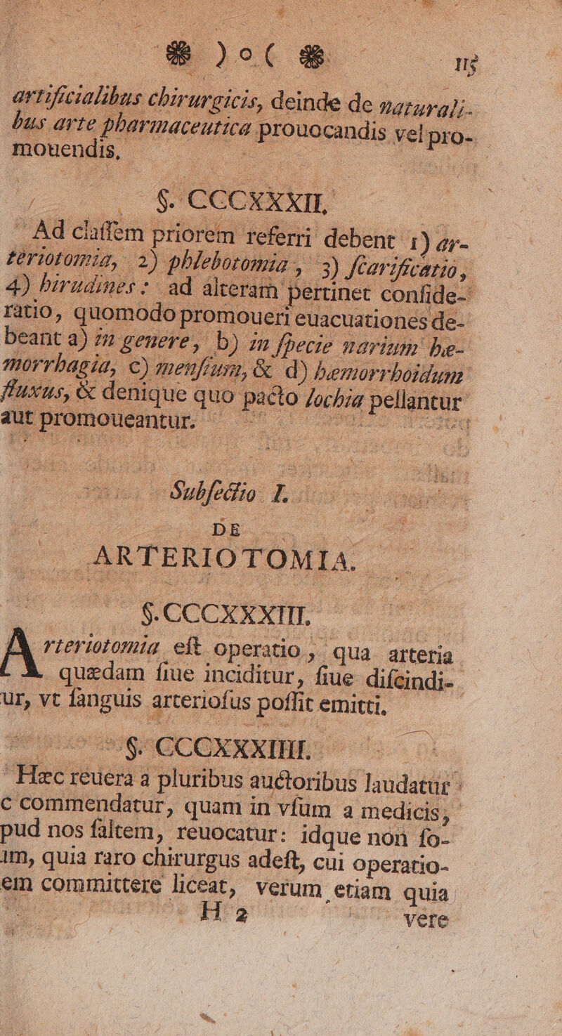 tow CWEOSC ——— 8 artificialibus chirurgicis, deinde de sa7574];. bus arte pharmaceutica prouocandis vel pro- NHUDCODR 2 ; .OS$4CCCXEXXIE — — Ad claffem priorem referri debent 1) a;- eriotomiz, 2) phleloromia , 3) fearifivatio, 4) birudines :- ad alterar pertinet confide- ratio, quomodo promoueri euacuationes de- beant a) 72 genere, Db) zn fbecie narium be- morrbagia, €) menfusn, &amp; d) bvemorrboidum. fuxus, &amp; denique quo pacto Jochza pellantur uui rBabfiio: as .ARTERIOTOMIA. » LL PRAE Peru A rzeriotomia eft operatio, qua arteria. quzdam fie inciditur, fiue difcindi-- ur, vt fanguis arteriofus poffit emitti, Uno IOS RCCOXXXIBES | Hec reuera a pluribus auctoribus laudatur c commendatur, quam in vfüm a medicis , pud nos faltem, reuocatur: idque non fo- 1m, quia raro chirurgus adeft, cui Operatio- em committere liceat, verum etiam quia ? | zi ^Uvere mri :