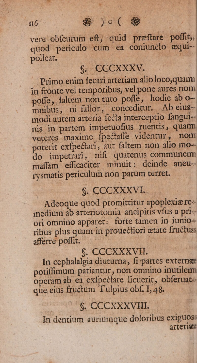 nó $$ )o( Ja vere obfcuruin eft; quid preftare poffit, quod periculo cum ea coniuncto zqui- polleat. | | m 6. CCCXXXV. . Primo enim fecari arteriam alio loco,quami in fronte vel temporibus, vel pone aures nom poffe, faltem non tuto pofle, hodie ab o- mnibus, ni fallor, conceditur. | Ab erus- modi autem arteria fecta interceptio fangui-- nis in partem impetuofius ruentis, quam veteres maxime ípectafle videntur, nom poterit exfpectari, aut faltem non alio mo-- do impetrari, nifi quatenus communem maffam efficaciter minuit: deinde aneu- rysmatis periculum non parum terret. $. CCCXXXVI. Adeoque quod promittitur apoplexiz re- medium ab arteriotomia ancipitis vfus a pri-- ori omnino apparet: forte tamen in iunio ribus plus quam in prouectiori etate fructus afferre poffit. | | $. CCCXXXVII. In cephalalgia diuturna, fi partes externae potiffimum patiantur , non omnino inutilem operam ab ea exfpectare licuerit, obferuat-- que eius fructum 'T'ulpius obf. I, 48. $. CCCXXXVIII. In dentium auriumque doloribus exiguos: arterige