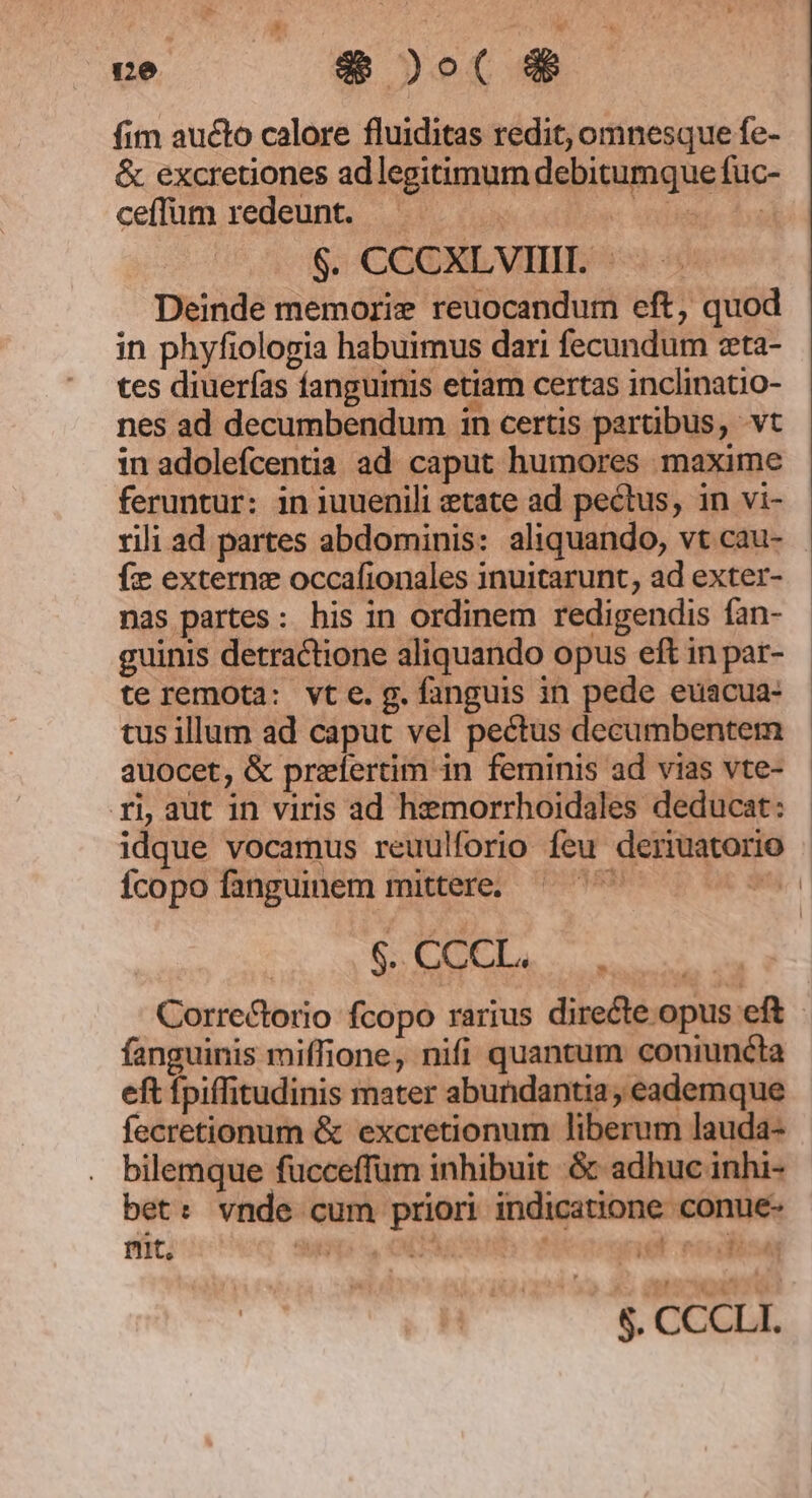 ce ae D ot &amp; fim aucto calore fluiditas redit, omnesque fe- &amp; excretiones ad legitimum debitumque fuc- ceffum redeunt. | $. CCCXLVIIH. | - Deinde memorie reuocandum eft, quod in phyfiologia habuimus dari fecundum zeta- tes diuerfas fanguinis etiam certas inclinatio- nes ad decumbendum in certis partibus, vt in adolefcentia ad caput humores maxime feruntur: in juuenili etate ad pectus, in vi- rili ad partes abdominis: aliquando, vt cau- fe externg occafionales inuitarunt, ad exter- nas partes: his in ordinem redigendis fan- guinis detractione aliquando opus eft in par- te remota: vt e. g. fanguis in pede euacua- tus illum ad caput vel pectus decumbentem auocet, &amp; prefertim in ferninis ad vias vte- ri, aut in viris ad hemorrhoidales deducat: idque vocamus reuulforio feu deriuatorio Ícopo fanguinem mittere. $.CCCL. Correctorio fcopo rarius directe opus eft fanguinis miffione, nifi quantum coniuncta eft fpiffitudinis mater abundantia, eademque fecretionum &amp; excretionum liberum lauda- bilemque fucceffum inhibuit &amp; adhuc inhi- bet: vnde cum priori indicatione conue- nit, Sup S, CEPR nit unis jas L| 4 ;063 € Y 5 $. CCCLI.