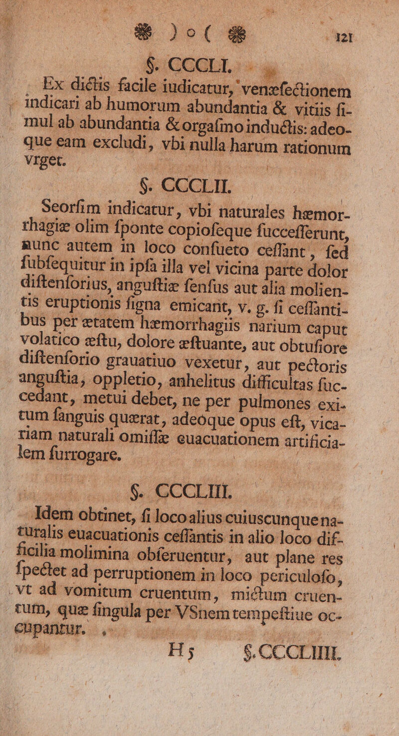 Er que eam excludi, vbi nulla harum rationum vrget. - iui es n ratio seorfim indicatur, vbi naturales hemor- rhagis olim fponte copiofeque fuccefferunt, Runc autem in loco confueto ceffant, fed fübfequitur in ipfa illa vel vicina parte dolor diftenforius, anguftiz fenfus aut alia molien- t$ eruptionis figna emicant, v. g. fi ceffanti- bus per etatem hzmorrhagiis narium caput volatico zftu, dolore eftuante, aut obtufiore diftenforio grauatiuo vexetur, aut pectoris anguftia, oppletio, anhelitus difficultas fuc- cedant, metui debet, ne per pulmones exi- cum fanguis querat, adeoque opus eft, vica- riam naturali omiffe euacuationem artificia- lem furrogare. Wu i oe MOGLIE, dl - Idem obtinet, fi locoalius cuiuscunque na- turalis euacuationis ceffan is in alio loco dif- ficilia molimina. obferuentur, aut plane res fpectet ad perruptionem in loco periculofo, .Vt ad vomitum cruentum, mictum cruen- fum, quz fingula per VSnem tempeftiue oc- e H; $ CCCII