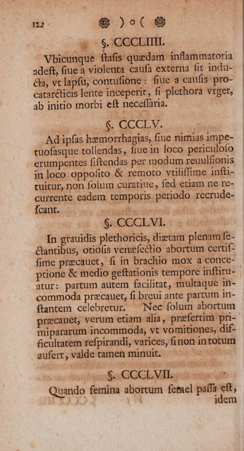 W S GOCDUID. 25: $. CCCLV. | .. Ad ipfas hiemorrhagias, fiue nimias impe- tuofasque tollendas, fiue in loco periculofo erumpentes fiftendas per modum reuulfionis in loco oppofito &amp; remoto vuliffime infü- tuitur, non folum curatiue fed etiam ne re- currente eadem temporis periodo recrude- fcant. ur pam |. $. CCCLVI. [n grauidis plethoricis, dietam plenam fe- &amp;antibus, otiofis venzfectio abortum certif- ptione &amp; medio geftationis tempore inftitu- atur: partum autem facilitat, multaque in- commoda przcauet, fi breui ante partum in- ftantem celebretur. — Nec folum abortum recauet, verum etiam alia, prefertim pri- mipararum incommoda, vt vomitiones, dif- ficultatem refpirandi, varices, finon intotum aufert, valde tamen minuit. err bs GOGL MIB «o mue ut Quando femina abortum fetsel paífa eft, EA. | idem