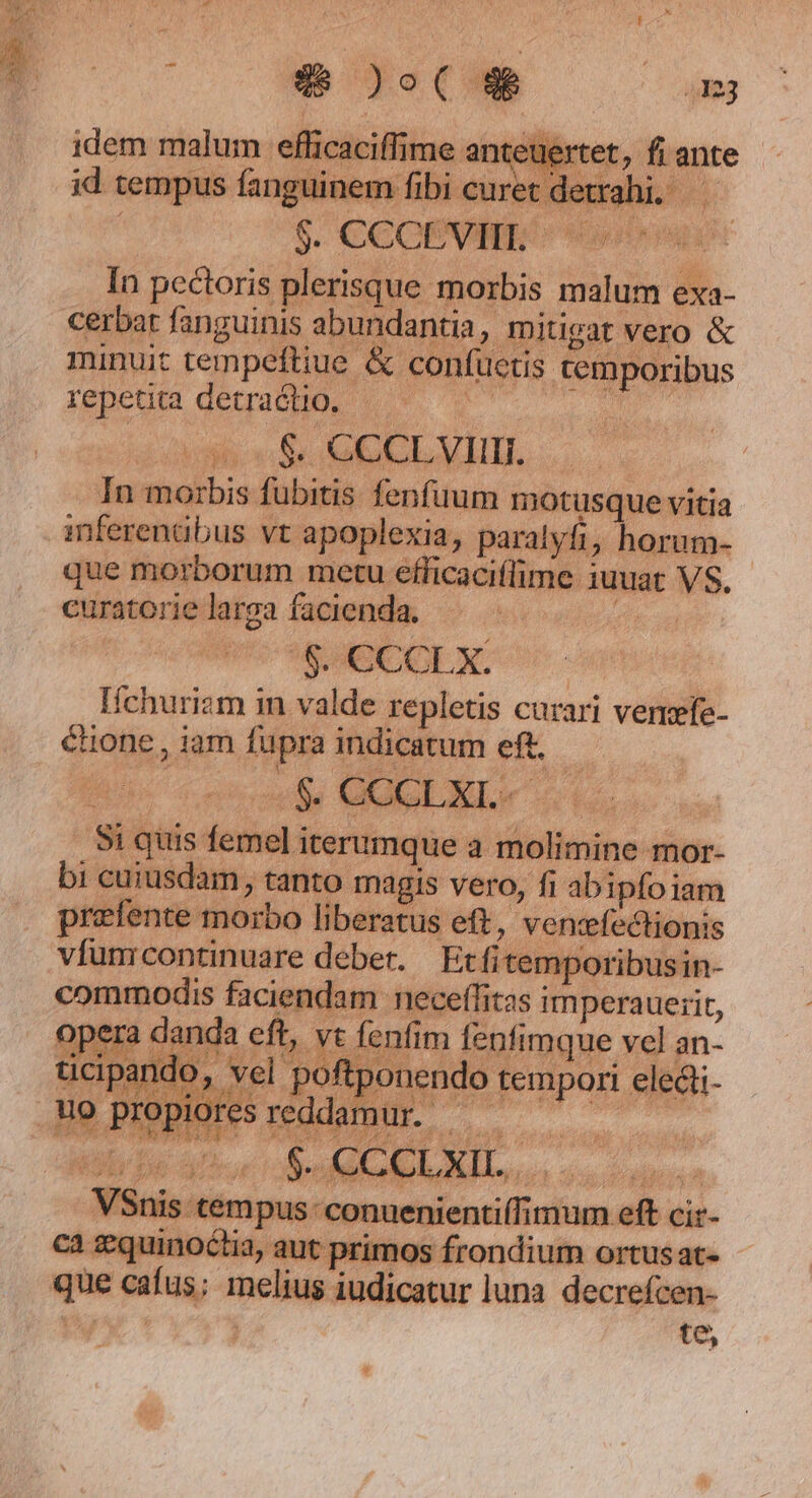 x NOE ERE TA In pectoris plerisque mozbis malum exa- minuit tempeftiue &amp; confuetis cemporibus repetita detraclio. | E ou. In morbis fubitis fenfuum motusque vitia inferenaübus vt apoplexia, paralyfi, horum- que morborum metu efficaciffime iuuat VS. curatorielarga facienda. — - d $.€COLX. ^- Ichuriam in valde repletis curari vemefe- éhone , iam fupra indicatum eft. Si quis femel iterumque a molimine mor- bi cuiusdam, tanto magis vero, fi abipfo iam prefente morbo liberatus eft, ventefectionis vífumcontinuare deber. / Ecfitemporibusin- commodis faciendam neceffitas imperauerit, opera danda eft, vt fenfim fenfimque vel an- pando, vel pof ponendo tempori eledli- Propioresreddamur — — 7 VSnis tempus: conuenientiífimum eft cir- ca zquinoctia, aut primos frondium ortus at- que cafus; melius iudicatur luna. decrefcen- Py ! te,