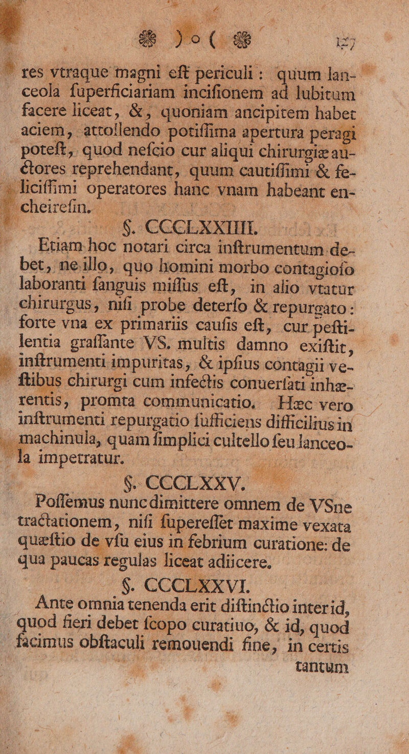 - res vtraque magni eft periculi: quumlan- | . ceola fuperficiariam incifionem ad lubi facere liceat, &amp;, quoniam ancipitem aciem, atrollendo potiffima apertura poteft, quod nefcio cur aliqui chirurg . étores reprehendant, quum cautiffim: liciffimi operatores han cheirefin-| 4116s dh s S408 CGCLARIN, nva Etiam hoc notari circa inftrumentum de- bet, nello, quo homini morbo contagiofo laboranti fanguis miffus eft, in alio vtatur -chirurgus, nifi probe deterfo &amp; repurgato:. forte vna ex primariis caufis eft, cur pefti- lenta graffante VS. multis damno exiftit, » inftrumenu impuritas, &amp; ipfius contagii ve- - fibus chirurgi cum infectis conuertati inhze- rentis, promta communicatio, Hec vero inftrumenti repurgatio fufficiens difficilius in ,. machinula, quam fimplici cultello feu lanceo- - la impetratur. P VA UC I. j^ UO SRCECEXXV. M o Poffemus nuncdimittere omnem de VSne tractationem, nifi füpereffet maxime vexata queftio de vfu eius in febrium curatione: de qua paucas regulas liceat adicere. —— | $. CCCLXXVI. Ante omnia tenenda erit diftin&amp;tio interid, quod fieri debet fcopo curatiuo, &amp; id, quod facimus obftaculi remouendi fine, in certis ? iz tantum