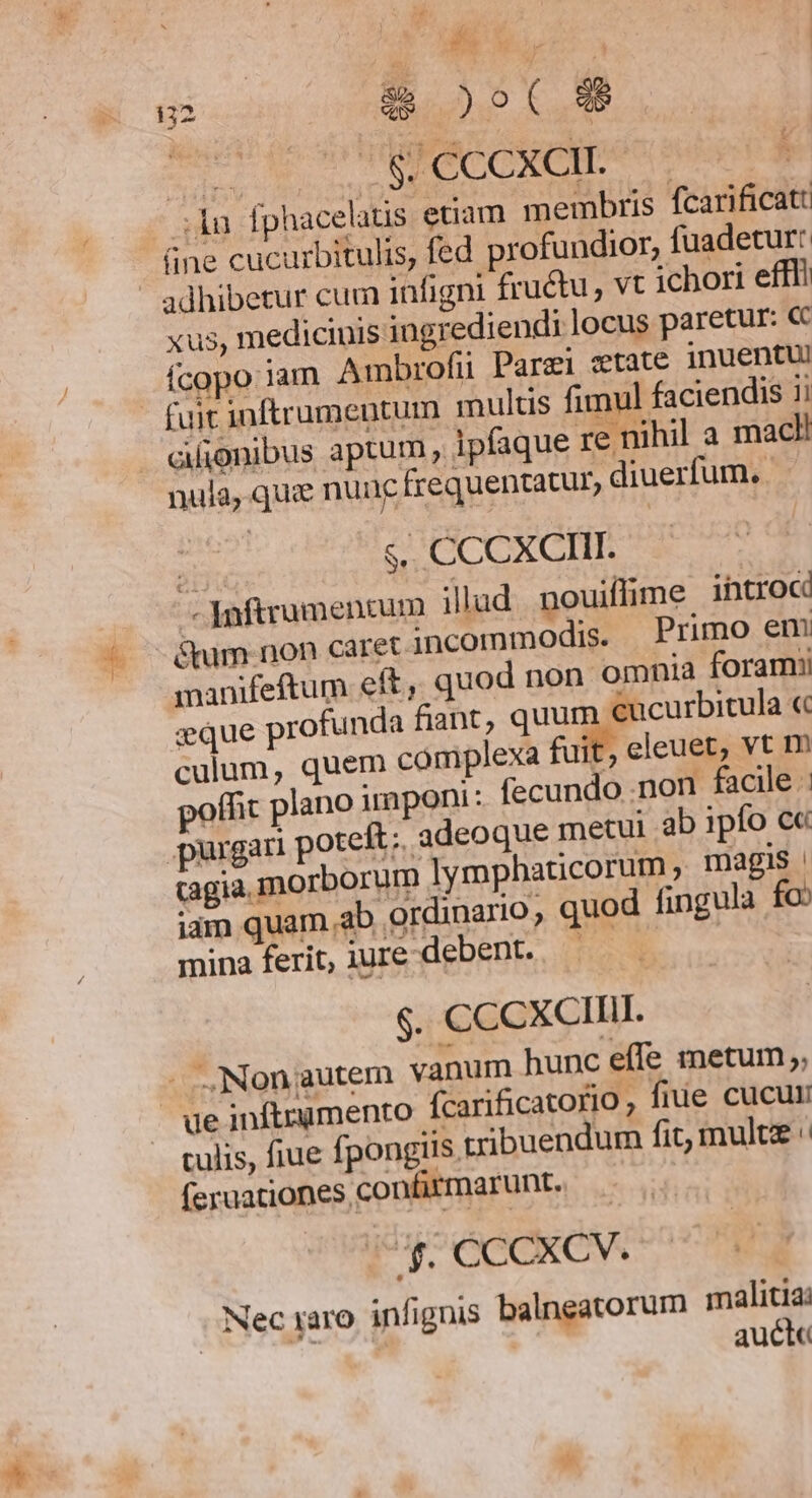 | 8É 6.5. ! : $ 2o 8$ S MPMRCCCXCIDA .lu fphacelaus etiam membris fcarificatt üne cucurbitulis, fed profundior, fuadetur: adhibetur cum infigni fructu, vt ichori efffi xus, medicinis ingrediendi locus paretur: «c Ícopo jam Ambrofii Parzi state jnuentui - fuit inftrumentum multis fimul faciendis 1i afionibus aptum ipfaque re nihil a macl! nula, quz nunc frequentatur, diuerfum. - s. CCCXCIII. .- Jnftrumenrum illud nouiffime introc &amp;tum non caret incommodis. Primo em manifeftum eft, quod non. omnia foramii seque profunda fiant, quum €ucurbitula « culum, quem complexa fuit, eleuet, vt m offit plano imponi: fecundo .non facile purgari poteft; adeoque metui ab ipfo c« cagia morborum lymphaticorum , magis idm quam ab ordinario, quod fingula fo mina ferit, iure debent. — | $. CCCXCIIII. - ,Nongautem vanum hunc effe metum ;; ue inftrumento fcarificatorio ; fiue cucur culis, fiue fpongiis tribuendum fit, mulu feruationes confirmarunt. (Uf. CCCXCV. Nec xaro infignis balneatorum malitia: 132 Ü auct«